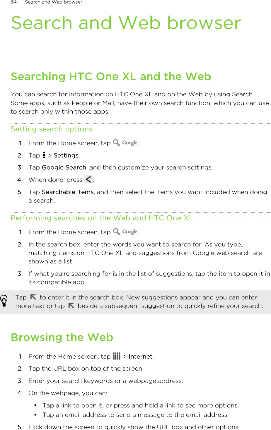 Search and Web browserSearching HTC One XL and the WebYou can search for information on HTC One XL and on the Web by using Search.Some apps, such as People or Mail, have their own search function, which you can useto search only within those apps.Setting search options1. From the Home screen, tap  .2. Tap   &gt; Settings.3. Tap Google Search, and then customize your search settings.4. When done, press  .5. Tap Searchable items, and then select the items you want included when doinga search.Performing searches on the Web and HTC One XL1. From the Home screen, tap  .2. In the search box, enter the words you want to search for. As you type,matching items on HTC One XL and suggestions from Google web search areshown as a list.3. If what you’re searching for is in the list of suggestions, tap the item to open it inits compatible app. Tap   to enter it in the search box. New suggestions appear and you can entermore text or tap   beside a subsequent suggestion to quickly refine your search.Browsing the Web1. From the Home screen, tap   &gt; Internet.2. Tap the URL box on top of the screen.3. Enter your search keywords or a webpage address.4. On the webpage, you can:§Tap a link to open it, or press and hold a link to see more options.§Tap an email address to send a message to the email address.5. Flick down the screen to quickly show the URL box and other options.64 Search and Web browser
