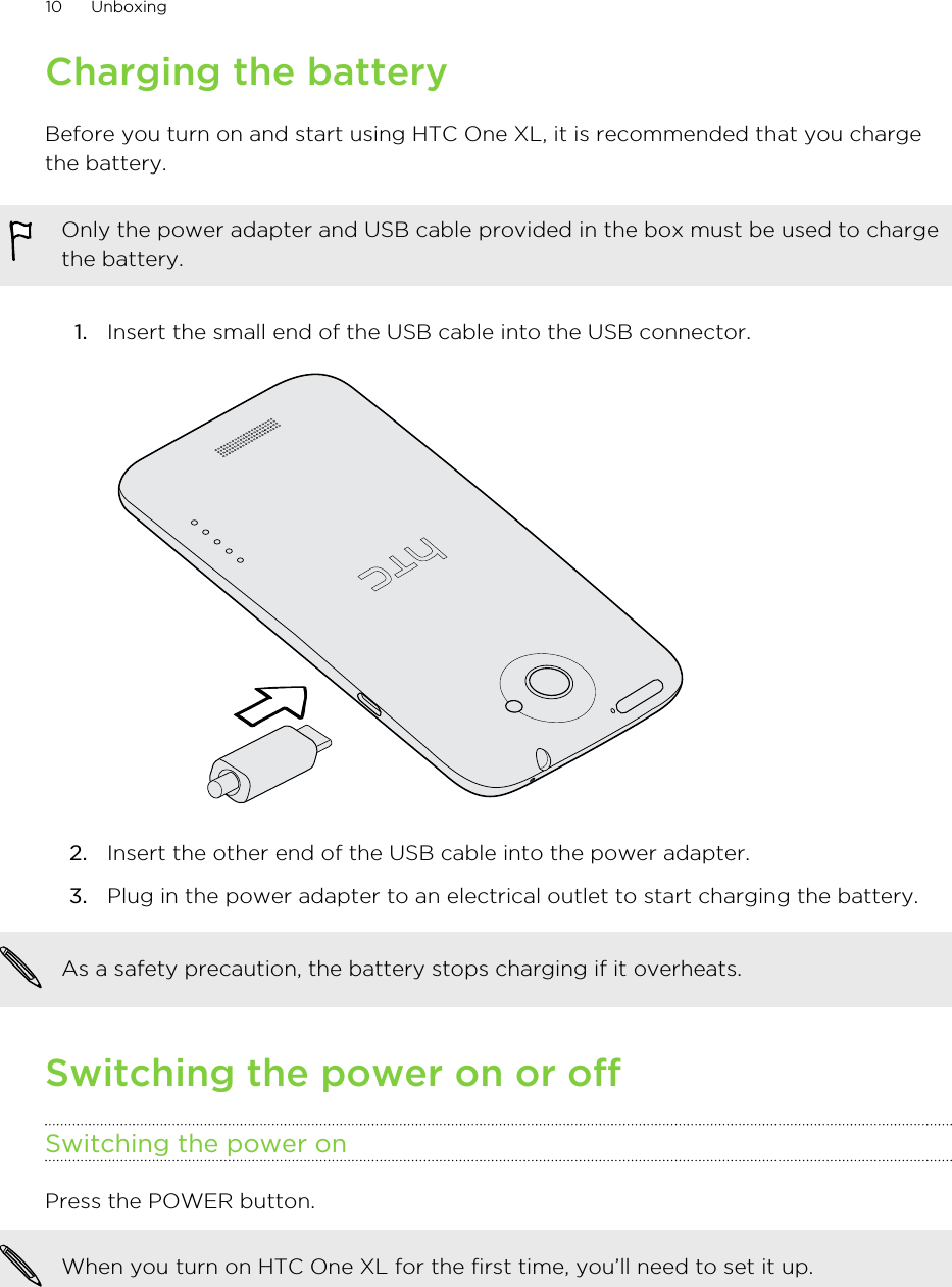 Charging the batteryBefore you turn on and start using HTC One XL, it is recommended that you chargethe battery.Only the power adapter and USB cable provided in the box must be used to chargethe battery.1. Insert the small end of the USB cable into the USB connector. 2. Insert the other end of the USB cable into the power adapter.3. Plug in the power adapter to an electrical outlet to start charging the battery.As a safety precaution, the battery stops charging if it overheats.Switching the power on or offSwitching the power onPress the POWER button. When you turn on HTC One XL for the first time, you’ll need to set it up.10 Unboxing