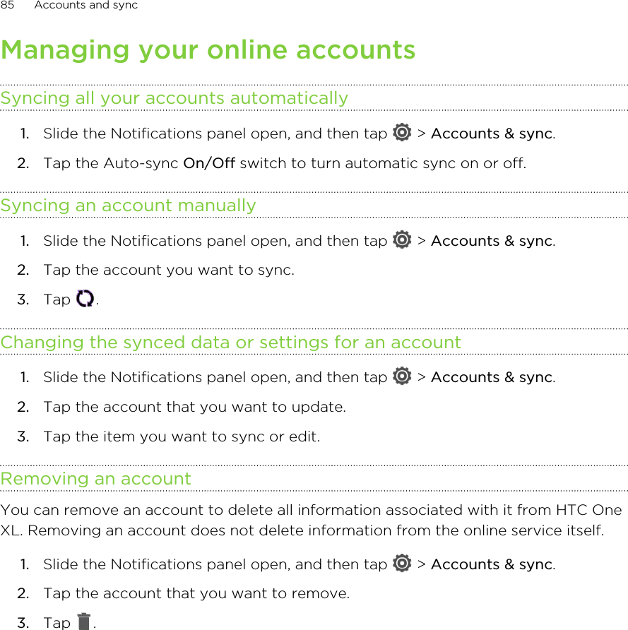 Managing your online accountsSyncing all your accounts automatically1. Slide the Notifications panel open, and then tap   &gt; Accounts &amp; sync.2. Tap the Auto-sync On/Off switch to turn automatic sync on or off.Syncing an account manually1. Slide the Notifications panel open, and then tap   &gt; Accounts &amp; sync.2. Tap the account you want to sync.3. Tap  .Changing the synced data or settings for an account1. Slide the Notifications panel open, and then tap   &gt; Accounts &amp; sync.2. Tap the account that you want to update.3. Tap the item you want to sync or edit.Removing an accountYou can remove an account to delete all information associated with it from HTC OneXL. Removing an account does not delete information from the online service itself.1. Slide the Notifications panel open, and then tap   &gt; Accounts &amp; sync.2. Tap the account that you want to remove.3. Tap  .85 Accounts and sync