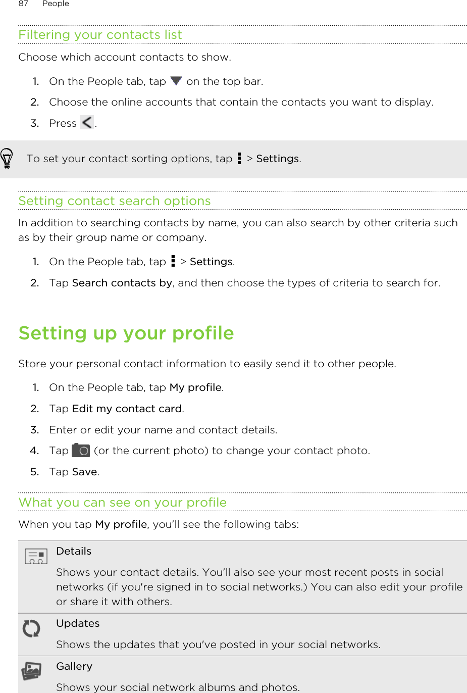 Filtering your contacts listChoose which account contacts to show.1. On the People tab, tap   on the top bar.2. Choose the online accounts that contain the contacts you want to display.3. Press  .To set your contact sorting options, tap   &gt; Settings.Setting contact search optionsIn addition to searching contacts by name, you can also search by other criteria suchas by their group name or company.1. On the People tab, tap   &gt; Settings.2. Tap Search contacts by, and then choose the types of criteria to search for.Setting up your profileStore your personal contact information to easily send it to other people.1. On the People tab, tap My profile.2. Tap Edit my contact card.3. Enter or edit your name and contact details.4. Tap   (or the current photo) to change your contact photo.5. Tap Save.What you can see on your profileWhen you tap My profile, you&apos;ll see the following tabs:DetailsShows your contact details. You&apos;ll also see your most recent posts in socialnetworks (if you&apos;re signed in to social networks.) You can also edit your profileor share it with others.UpdatesShows the updates that you&apos;ve posted in your social networks.GalleryShows your social network albums and photos.87 People