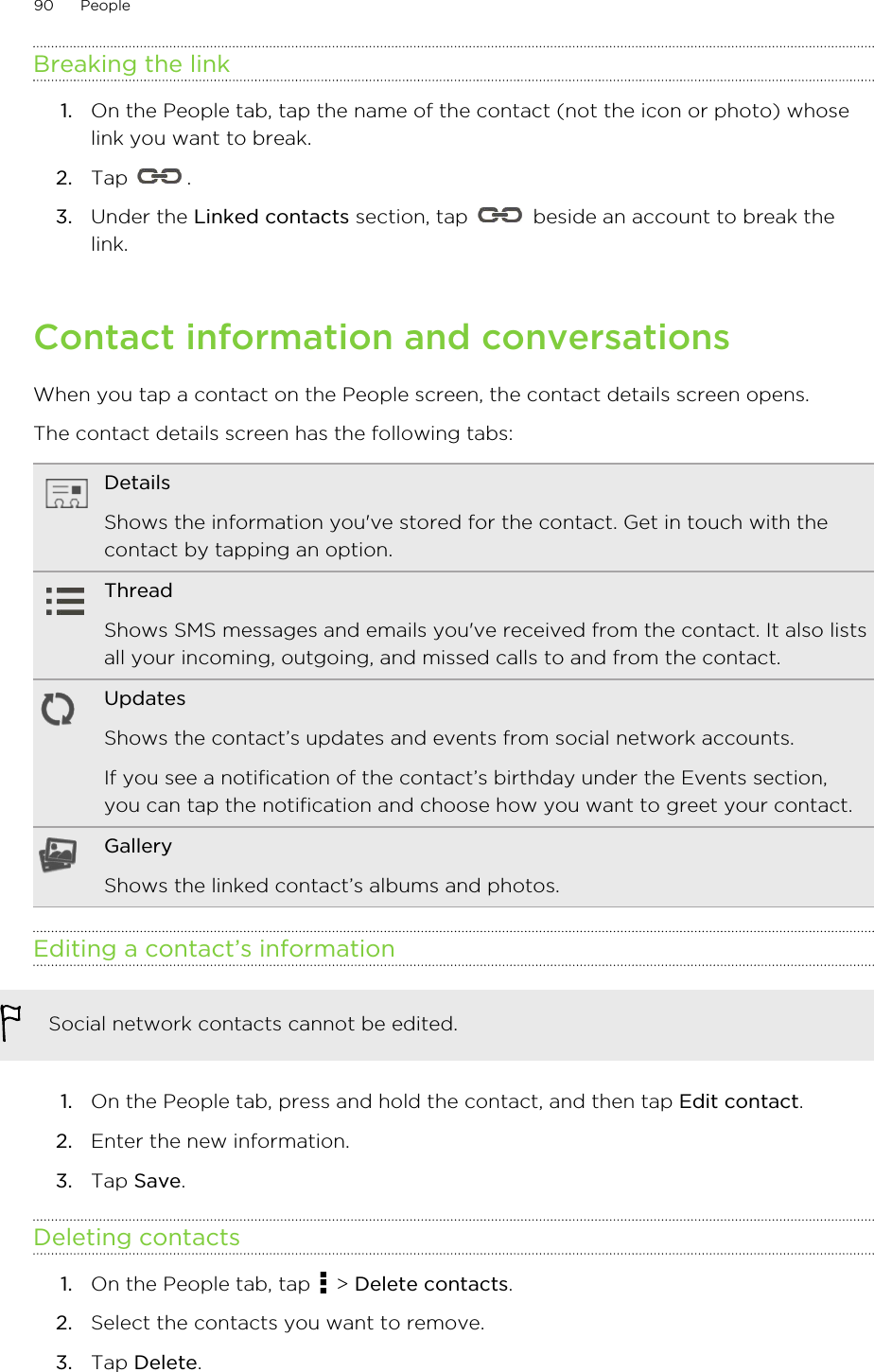 Breaking the link1. On the People tab, tap the name of the contact (not the icon or photo) whoselink you want to break.2. Tap  .3. Under the Linked contacts section, tap   beside an account to break thelink.Contact information and conversationsWhen you tap a contact on the People screen, the contact details screen opens.The contact details screen has the following tabs:DetailsShows the information you&apos;ve stored for the contact. Get in touch with thecontact by tapping an option.ThreadShows SMS messages and emails you&apos;ve received from the contact. It also listsall your incoming, outgoing, and missed calls to and from the contact.UpdatesShows the contact’s updates and events from social network accounts.If you see a notification of the contact’s birthday under the Events section,you can tap the notification and choose how you want to greet your contact.GalleryShows the linked contact’s albums and photos.Editing a contact’s informationSocial network contacts cannot be edited.1. On the People tab, press and hold the contact, and then tap Edit contact.2. Enter the new information.3. Tap Save.Deleting contacts1. On the People tab, tap   &gt; Delete contacts.2. Select the contacts you want to remove.3. Tap Delete.90 People