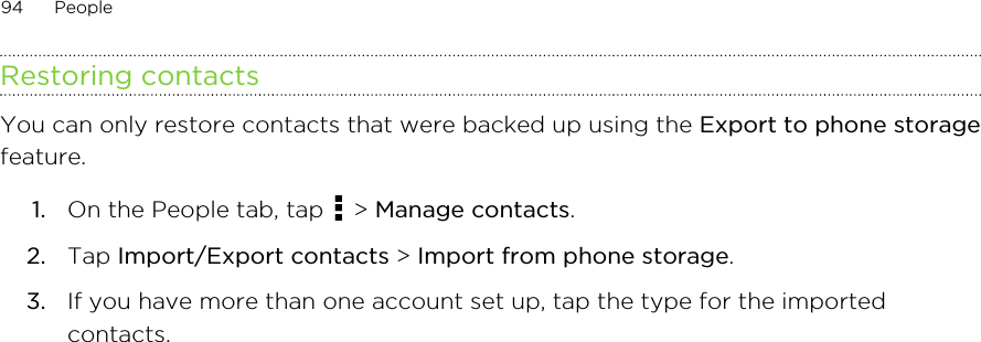 Restoring contactsYou can only restore contacts that were backed up using the Export to phone storagefeature.1. On the People tab, tap   &gt; Manage contacts.2. Tap Import/Export contacts &gt; Import from phone storage.3. If you have more than one account set up, tap the type for the importedcontacts.94 People