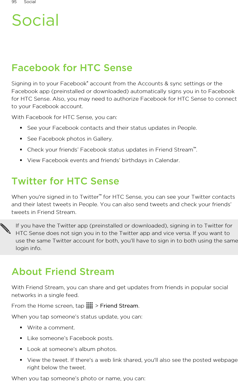 SocialFacebook for HTC SenseSigning in to your Facebook® account from the Accounts &amp; sync settings or theFacebook app (preinstalled or downloaded) automatically signs you in to Facebookfor HTC Sense. Also, you may need to authorize Facebook for HTC Sense to connectto your Facebook account.With Facebook for HTC Sense, you can:§See your Facebook contacts and their status updates in People.§See Facebook photos in Gallery.§Check your friends’ Facebook status updates in Friend Stream™.§View Facebook events and friends’ birthdays in Calendar.Twitter for HTC SenseWhen you&apos;re signed in to Twitter™ for HTC Sense, you can see your Twitter contactsand their latest tweets in People. You can also send tweets and check your friends’tweets in Friend Stream.If you have the Twitter app (preinstalled or downloaded), signing in to Twitter forHTC Sense does not sign you in to the Twitter app and vice versa. If you want touse the same Twitter account for both, you’ll have to sign in to both using the samelogin info.About Friend StreamWith Friend Stream, you can share and get updates from friends in popular socialnetworks in a single feed.From the Home screen, tap   &gt; Friend Stream.When you tap someone’s status update, you can:§Write a comment.§Like someone’s Facebook posts.§Look at someone’s album photos.§View the tweet. If there&apos;s a web link shared, you&apos;ll also see the posted webpageright below the tweet.When you tap someone’s photo or name, you can:95 Social