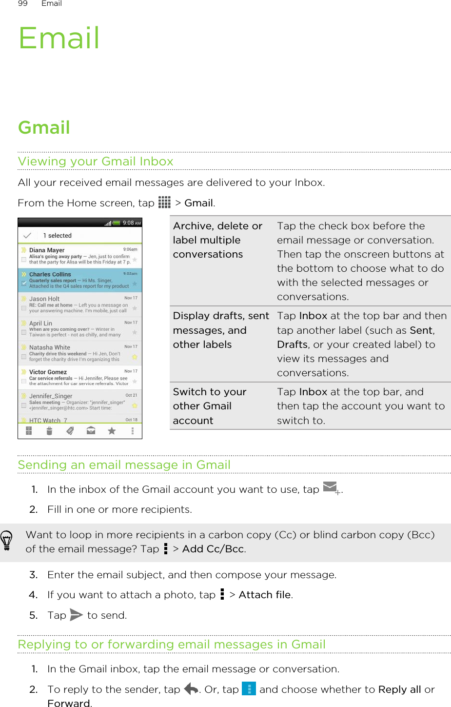EmailGmailViewing your Gmail InboxAll your received email messages are delivered to your Inbox.From the Home screen, tap   &gt; Gmail. Archive, delete orlabel multipleconversationsTap the check box before theemail message or conversation.Then tap the onscreen buttons atthe bottom to choose what to dowith the selected messages orconversations.Display drafts, sentmessages, andother labelsTap Inbox at the top bar and thentap another label (such as Sent,Drafts, or your created label) toview its messages andconversations.Switch to yourother GmailaccountTap Inbox at the top bar, andthen tap the account you want toswitch to.Sending an email message in Gmail1. In the inbox of the Gmail account you want to use, tap  .2. Fill in one or more recipients. Want to loop in more recipients in a carbon copy (Cc) or blind carbon copy (Bcc)of the email message? Tap   &gt; Add Cc/Bcc.3. Enter the email subject, and then compose your message.4. If you want to attach a photo, tap   &gt; Attach file.5. Tap   to send.Replying to or forwarding email messages in Gmail1. In the Gmail inbox, tap the email message or conversation.2. To reply to the sender, tap  . Or, tap   and choose whether to Reply all orForward.99 Email