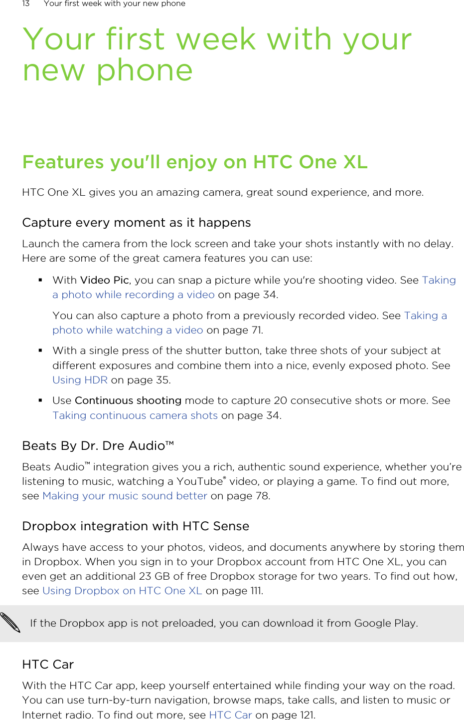 Your first week with yournew phoneFeatures you&apos;ll enjoy on HTC One XLHTC One XL gives you an amazing camera, great sound experience, and more.Capture every moment as it happensLaunch the camera from the lock screen and take your shots instantly with no delay.Here are some of the great camera features you can use:§With Video Pic, you can snap a picture while you&apos;re shooting video. See Takinga photo while recording a video on page 34.You can also capture a photo from a previously recorded video. See Taking aphoto while watching a video on page 71.§With a single press of the shutter button, take three shots of your subject atdifferent exposures and combine them into a nice, evenly exposed photo. See Using HDR on page 35.§Use Continuous shooting mode to capture 20 consecutive shots or more. See Taking continuous camera shots on page 34.Beats By Dr. Dre Audio™Beats Audio™ integration gives you a rich, authentic sound experience, whether you’relistening to music, watching a YouTube® video, or playing a game. To find out more,see Making your music sound better on page 78.Dropbox integration with HTC SenseAlways have access to your photos, videos, and documents anywhere by storing themin Dropbox. When you sign in to your Dropbox account from HTC One XL, you caneven get an additional 23 GB of free Dropbox storage for two years. To find out how,see Using Dropbox on HTC One XL on page 111.If the Dropbox app is not preloaded, you can download it from Google Play.HTC CarWith the HTC Car app, keep yourself entertained while finding your way on the road.You can use turn-by-turn navigation, browse maps, take calls, and listen to music orInternet radio. To find out more, see HTC Car on page 121.13 Your first week with your new phone