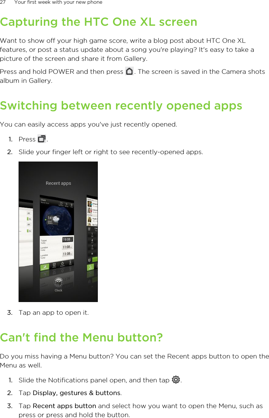 Capturing the HTC One XL screenWant to show off your high game score, write a blog post about HTC One XLfeatures, or post a status update about a song you&apos;re playing? It&apos;s easy to take apicture of the screen and share it from Gallery.Press and hold POWER and then press  . The screen is saved in the Camera shotsalbum in Gallery.Switching between recently opened appsYou can easily access apps you&apos;ve just recently opened.1. Press  .2. Slide your finger left or right to see recently-opened apps. 3. Tap an app to open it.Can&apos;t find the Menu button?Do you miss having a Menu button? You can set the Recent apps button to open theMenu as well.1. Slide the Notifications panel open, and then tap  .2. Tap Display, gestures &amp; buttons.3. Tap Recent apps button and select how you want to open the Menu, such aspress or press and hold the button.27 Your first week with your new phone