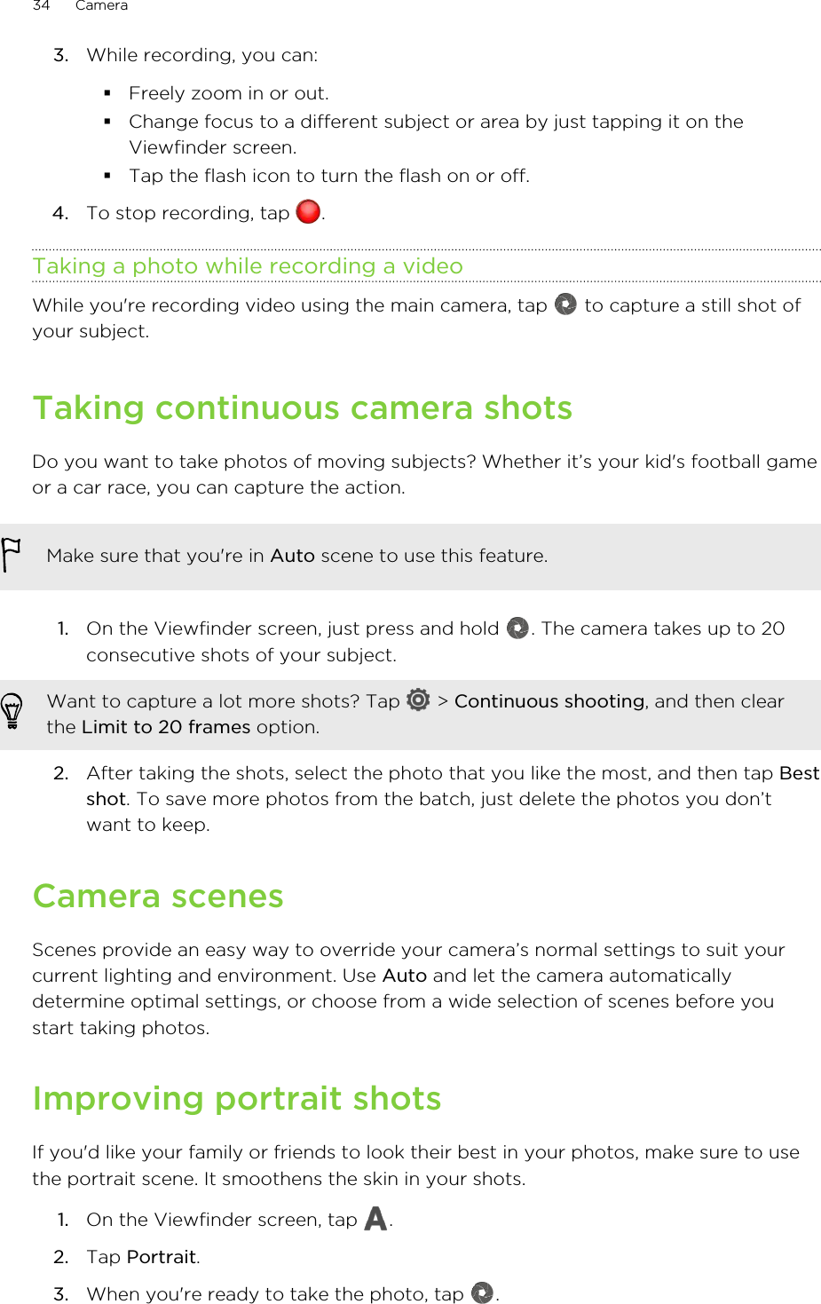 3. While recording, you can:§Freely zoom in or out.§Change focus to a different subject or area by just tapping it on theViewfinder screen.§Tap the flash icon to turn the flash on or off.4. To stop recording, tap  .Taking a photo while recording a videoWhile you&apos;re recording video using the main camera, tap   to capture a still shot ofyour subject.Taking continuous camera shotsDo you want to take photos of moving subjects? Whether it’s your kid&apos;s football gameor a car race, you can capture the action.Make sure that you&apos;re in Auto scene to use this feature.1. On the Viewfinder screen, just press and hold  . The camera takes up to 20consecutive shots of your subject.Want to capture a lot more shots? Tap   &gt; Continuous shooting, and then clearthe Limit to 20 frames option.2. After taking the shots, select the photo that you like the most, and then tap Bestshot. To save more photos from the batch, just delete the photos you don’twant to keep.Camera scenesScenes provide an easy way to override your camera’s normal settings to suit yourcurrent lighting and environment. Use Auto and let the camera automaticallydetermine optimal settings, or choose from a wide selection of scenes before youstart taking photos.Improving portrait shotsIf you&apos;d like your family or friends to look their best in your photos, make sure to usethe portrait scene. It smoothens the skin in your shots.1. On the Viewfinder screen, tap  .2. Tap Portrait.3. When you&apos;re ready to take the photo, tap  .34 Camera