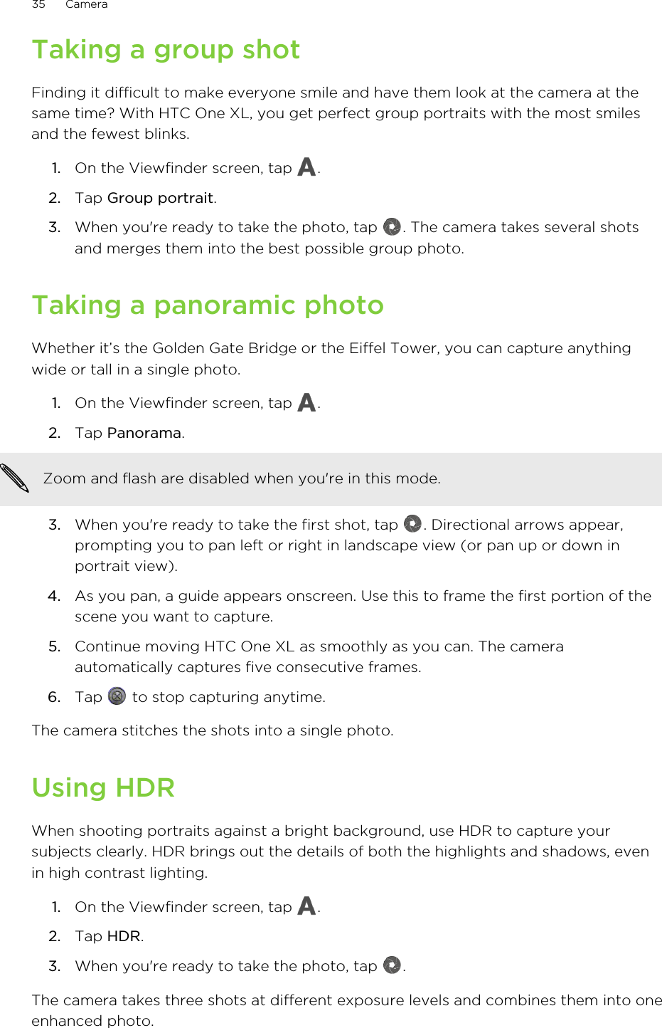 Taking a group shotFinding it difficult to make everyone smile and have them look at the camera at thesame time? With HTC One XL, you get perfect group portraits with the most smilesand the fewest blinks.1. On the Viewfinder screen, tap  .2. Tap Group portrait.3. When you&apos;re ready to take the photo, tap  . The camera takes several shotsand merges them into the best possible group photo.Taking a panoramic photoWhether it’s the Golden Gate Bridge or the Eiffel Tower, you can capture anythingwide or tall in a single photo.1. On the Viewfinder screen, tap  .2. Tap Panorama. Zoom and flash are disabled when you&apos;re in this mode.3. When you&apos;re ready to take the first shot, tap  . Directional arrows appear,prompting you to pan left or right in landscape view (or pan up or down inportrait view).4. As you pan, a guide appears onscreen. Use this to frame the first portion of thescene you want to capture.5. Continue moving HTC One XL as smoothly as you can. The cameraautomatically captures five consecutive frames.6. Tap   to stop capturing anytime.The camera stitches the shots into a single photo.Using HDRWhen shooting portraits against a bright background, use HDR to capture yoursubjects clearly. HDR brings out the details of both the highlights and shadows, evenin high contrast lighting.1. On the Viewfinder screen, tap  .2. Tap HDR.3. When you&apos;re ready to take the photo, tap  .The camera takes three shots at different exposure levels and combines them into oneenhanced photo.35 Camera