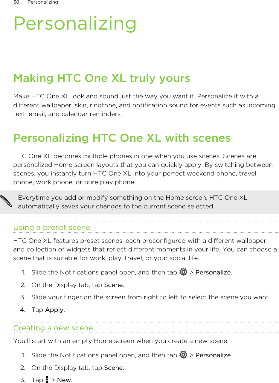 PersonalizingMaking HTC One XL truly yoursMake HTC One XL look and sound just the way you want it. Personalize it with adifferent wallpaper, skin, ringtone, and notification sound for events such as incomingtext, email, and calendar reminders.Personalizing HTC One XL with scenesHTC One XL becomes multiple phones in one when you use scenes. Scenes arepersonalized Home screen layouts that you can quickly apply. By switching betweenscenes, you instantly turn HTC One XL into your perfect weekend phone, travelphone, work phone, or pure play phone.Everytime you add or modify something on the Home screen, HTC One XLautomatically saves your changes to the current scene selected.Using a preset sceneHTC One XL features preset scenes, each preconfigured with a different wallpaperand collection of widgets that reflect different moments in your life. You can choose ascene that is suitable for work, play, travel, or your social life.1. Slide the Notifications panel open, and then tap   &gt; Personalize.2. On the Display tab, tap Scene.3. Slide your finger on the screen from right to left to select the scene you want.4. Tap Apply.Creating a new sceneYou’ll start with an empty Home screen when you create a new scene.1. Slide the Notifications panel open, and then tap   &gt; Personalize.2. On the Display tab, tap Scene.3. Tap   &gt; New.38 Personalizing