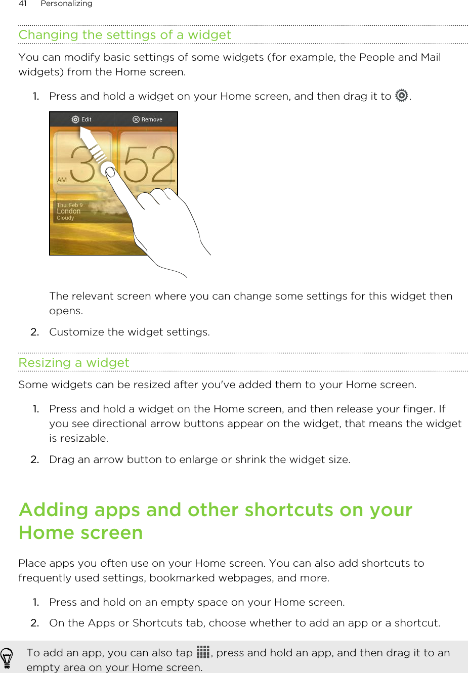 Changing the settings of a widgetYou can modify basic settings of some widgets (for example, the People and Mailwidgets) from the Home screen.1. Press and hold a widget on your Home screen, and then drag it to  . The relevant screen where you can change some settings for this widget thenopens.2. Customize the widget settings.Resizing a widgetSome widgets can be resized after you&apos;ve added them to your Home screen.1. Press and hold a widget on the Home screen, and then release your finger. Ifyou see directional arrow buttons appear on the widget, that means the widgetis resizable.2. Drag an arrow button to enlarge or shrink the widget size.Adding apps and other shortcuts on yourHome screenPlace apps you often use on your Home screen. You can also add shortcuts tofrequently used settings, bookmarked webpages, and more.1. Press and hold on an empty space on your Home screen.2. On the Apps or Shortcuts tab, choose whether to add an app or a shortcut.To add an app, you can also tap  , press and hold an app, and then drag it to anempty area on your Home screen.41 Personalizing