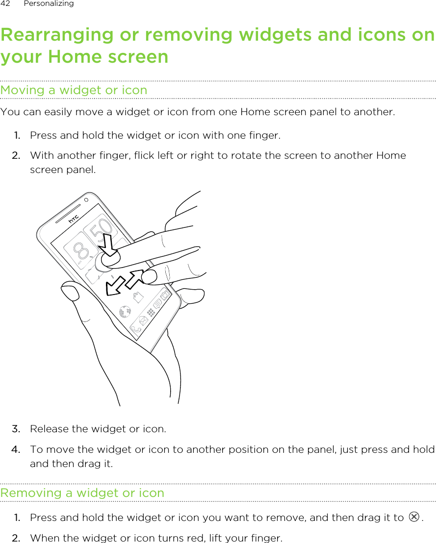 Rearranging or removing widgets and icons onyour Home screenMoving a widget or iconYou can easily move a widget or icon from one Home screen panel to another.1. Press and hold the widget or icon with one finger.2. With another finger, flick left or right to rotate the screen to another Homescreen panel. 3. Release the widget or icon.4. To move the widget or icon to another position on the panel, just press and holdand then drag it.Removing a widget or icon1. Press and hold the widget or icon you want to remove, and then drag it to  .2. When the widget or icon turns red, lift your finger.42 Personalizing