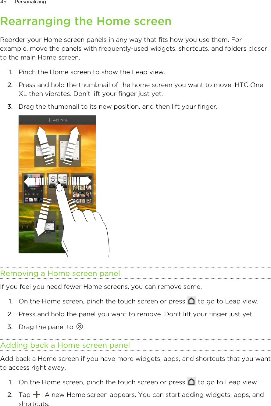 Rearranging the Home screenReorder your Home screen panels in any way that fits how you use them. Forexample, move the panels with frequently-used widgets, shortcuts, and folders closerto the main Home screen.1. Pinch the Home screen to show the Leap view.2. Press and hold the thumbnail of the home screen you want to move. HTC OneXL then vibrates. Don’t lift your finger just yet.3. Drag the thumbnail to its new position, and then lift your finger. Removing a Home screen panelIf you feel you need fewer Home screens, you can remove some.1. On the Home screen, pinch the touch screen or press   to go to Leap view.2. Press and hold the panel you want to remove. Don&apos;t lift your finger just yet.3. Drag the panel to  .Adding back a Home screen panelAdd back a Home screen if you have more widgets, apps, and shortcuts that you wantto access right away.1. On the Home screen, pinch the touch screen or press   to go to Leap view.2. Tap  . A new Home screen appears. You can start adding widgets, apps, andshortcuts.45 Personalizing