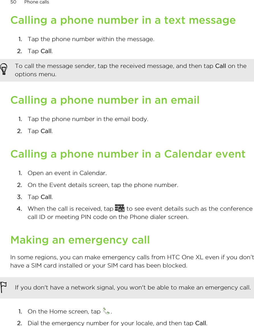 Calling a phone number in a text message1. Tap the phone number within the message.2. Tap Call. To call the message sender, tap the received message, and then tap Call on theoptions menu.Calling a phone number in an email1. Tap the phone number in the email body.2. Tap Call.Calling a phone number in a Calendar event1. Open an event in Calendar.2. On the Event details screen, tap the phone number.3. Tap Call.4. When the call is received, tap   to see event details such as the conferencecall ID or meeting PIN code on the Phone dialer screen.Making an emergency callIn some regions, you can make emergency calls from HTC One XL even if you don’thave a SIM card installed or your SIM card has been blocked.If you don&apos;t have a network signal, you won&apos;t be able to make an emergency call.1. On the Home screen, tap  .2. Dial the emergency number for your locale, and then tap Call.50 Phone calls