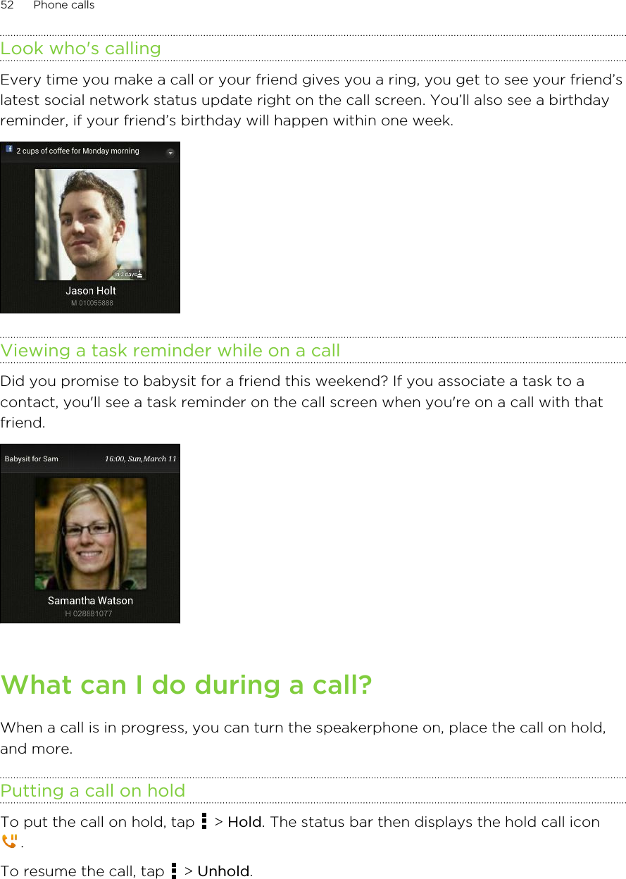 Look who&apos;s callingEvery time you make a call or your friend gives you a ring, you get to see your friend’slatest social network status update right on the call screen. You’ll also see a birthdayreminder, if your friend’s birthday will happen within one week.Viewing a task reminder while on a callDid you promise to babysit for a friend this weekend? If you associate a task to acontact, you&apos;ll see a task reminder on the call screen when you&apos;re on a call with thatfriend.What can I do during a call?When a call is in progress, you can turn the speakerphone on, place the call on hold,and more.Putting a call on holdTo put the call on hold, tap   &gt; Hold. The status bar then displays the hold call icon.To resume the call, tap   &gt; Unhold.52 Phone calls
