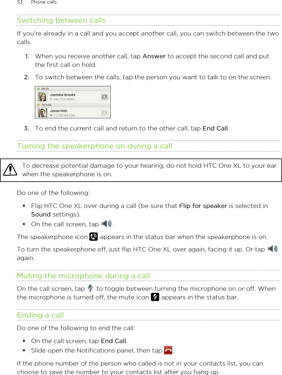 Switching between callsIf you’re already in a call and you accept another call, you can switch between the twocalls.1. When you receive another call, tap Answer to accept the second call and putthe first call on hold.2. To switch between the calls, tap the person you want to talk to on the screen. 3. To end the current call and return to the other call, tap End Call.Turning the speakerphone on during a callTo decrease potential damage to your hearing, do not hold HTC One XL to your earwhen the speakerphone is on.Do one of the following:§Flip HTC One XL over during a call (be sure that Flip for speaker is selected inSound settings).§On the call screen, tap  .The speakerphone icon   appears in the status bar when the speakerphone is on.To turn the speakerphone off, just flip HTC One XL over again, facing it up. Or tap again.Muting the microphone during a callOn the call screen, tap   to toggle between turning the microphone on or off. Whenthe microphone is turned off, the mute icon   appears in the status bar.Ending a callDo one of the following to end the call:§On the call screen, tap End Call.§Slide open the Notifications panel, then tap  .If the phone number of the person who called is not in your contacts list, you canchoose to save the number to your contacts list after you hang up.53 Phone calls