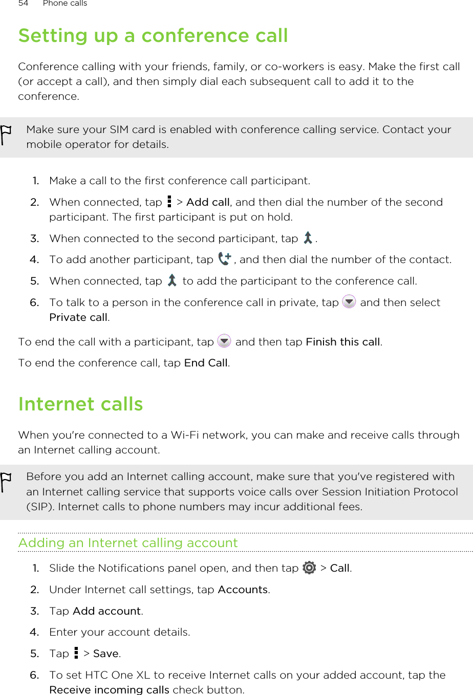 Setting up a conference callConference calling with your friends, family, or co-workers is easy. Make the first call(or accept a call), and then simply dial each subsequent call to add it to theconference.Make sure your SIM card is enabled with conference calling service. Contact yourmobile operator for details.1. Make a call to the first conference call participant.2. When connected, tap   &gt; Add call, and then dial the number of the secondparticipant. The first participant is put on hold.3. When connected to the second participant, tap  .4. To add another participant, tap  , and then dial the number of the contact.5. When connected, tap   to add the participant to the conference call.6. To talk to a person in the conference call in private, tap   and then selectPrivate call.To end the call with a participant, tap   and then tap Finish this call.To end the conference call, tap End Call.Internet callsWhen you&apos;re connected to a Wi-Fi network, you can make and receive calls throughan Internet calling account.Before you add an Internet calling account, make sure that you&apos;ve registered withan Internet calling service that supports voice calls over Session Initiation Protocol(SIP). Internet calls to phone numbers may incur additional fees.Adding an Internet calling account1. Slide the Notifications panel open, and then tap   &gt; Call.2. Under Internet call settings, tap Accounts.3. Tap Add account.4. Enter your account details.5. Tap   &gt; Save.6. To set HTC One XL to receive Internet calls on your added account, tap theReceive incoming calls check button.54 Phone calls