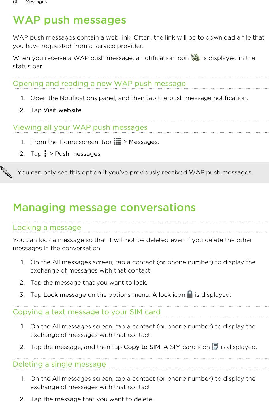 WAP push messagesWAP push messages contain a web link. Often, the link will be to download a file thatyou have requested from a service provider.When you receive a WAP push message, a notification icon   is displayed in thestatus bar.Opening and reading a new WAP push message1. Open the Notifications panel, and then tap the push message notification.2. Tap Visit website.Viewing all your WAP push messages1. From the Home screen, tap   &gt; Messages.2. Tap   &gt; Push messages. You can only see this option if you&apos;ve previously received WAP push messages.Managing message conversationsLocking a messageYou can lock a message so that it will not be deleted even if you delete the othermessages in the conversation.1. On the All messages screen, tap a contact (or phone number) to display theexchange of messages with that contact.2. Tap the message that you want to lock.3. Tap Lock message on the options menu. A lock icon   is displayed.Copying a text message to your SIM card1. On the All messages screen, tap a contact (or phone number) to display theexchange of messages with that contact.2. Tap the message, and then tap Copy to SIM. A SIM card icon   is displayed.Deleting a single message1. On the All messages screen, tap a contact (or phone number) to display theexchange of messages with that contact.2. Tap the message that you want to delete.61 Messages