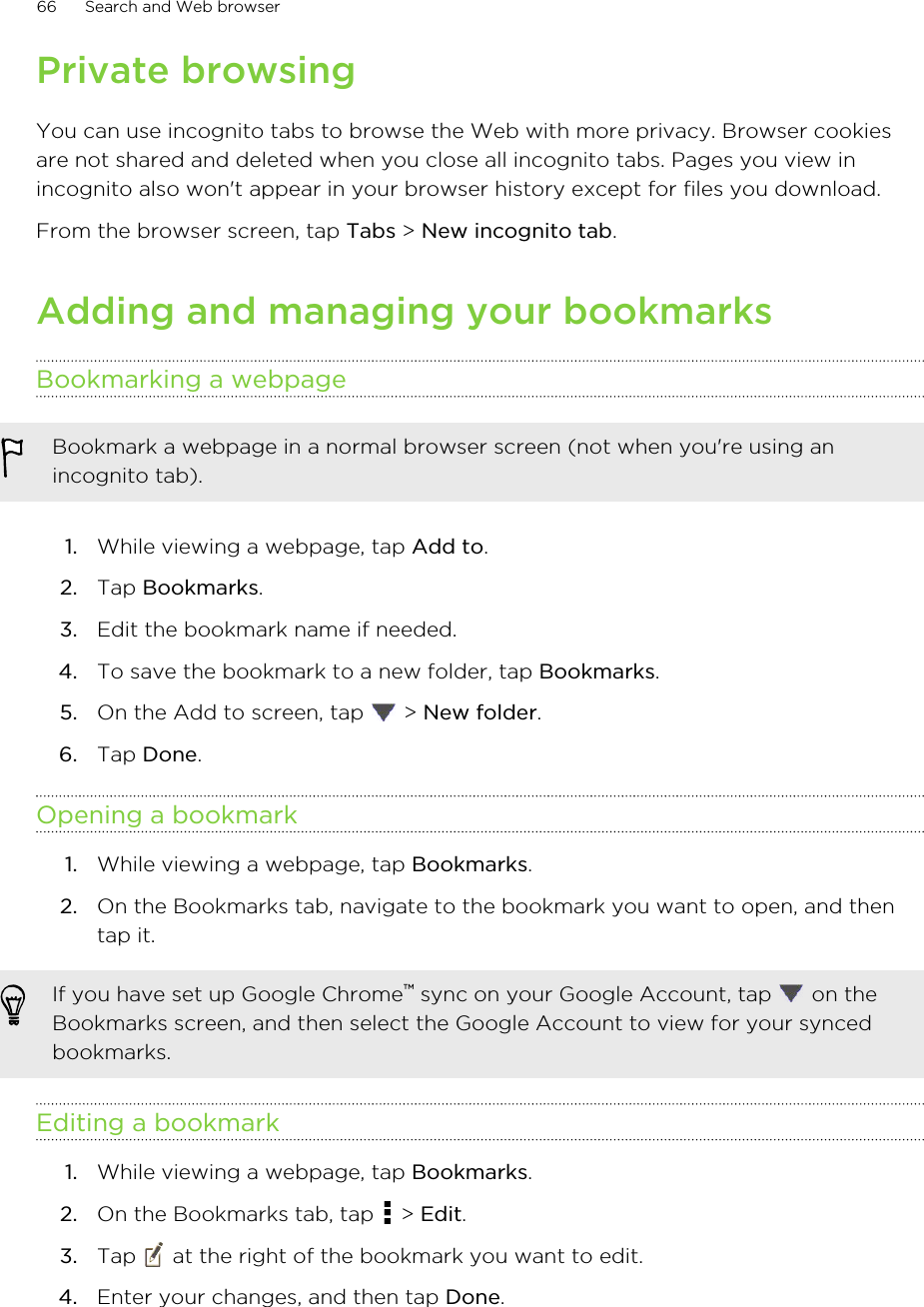 Private browsingYou can use incognito tabs to browse the Web with more privacy. Browser cookiesare not shared and deleted when you close all incognito tabs. Pages you view inincognito also won&apos;t appear in your browser history except for files you download.From the browser screen, tap Tabs &gt; New incognito tab.Adding and managing your bookmarksBookmarking a webpageBookmark a webpage in a normal browser screen (not when you&apos;re using anincognito tab).1. While viewing a webpage, tap Add to.2. Tap Bookmarks.3. Edit the bookmark name if needed.4. To save the bookmark to a new folder, tap Bookmarks.5. On the Add to screen, tap   &gt; New folder.6. Tap Done.Opening a bookmark1. While viewing a webpage, tap Bookmarks.2. On the Bookmarks tab, navigate to the bookmark you want to open, and thentap it.If you have set up Google Chrome™ sync on your Google Account, tap   on theBookmarks screen, and then select the Google Account to view for your syncedbookmarks.Editing a bookmark1. While viewing a webpage, tap Bookmarks.2. On the Bookmarks tab, tap   &gt; Edit.3. Tap   at the right of the bookmark you want to edit.4. Enter your changes, and then tap Done.66 Search and Web browser