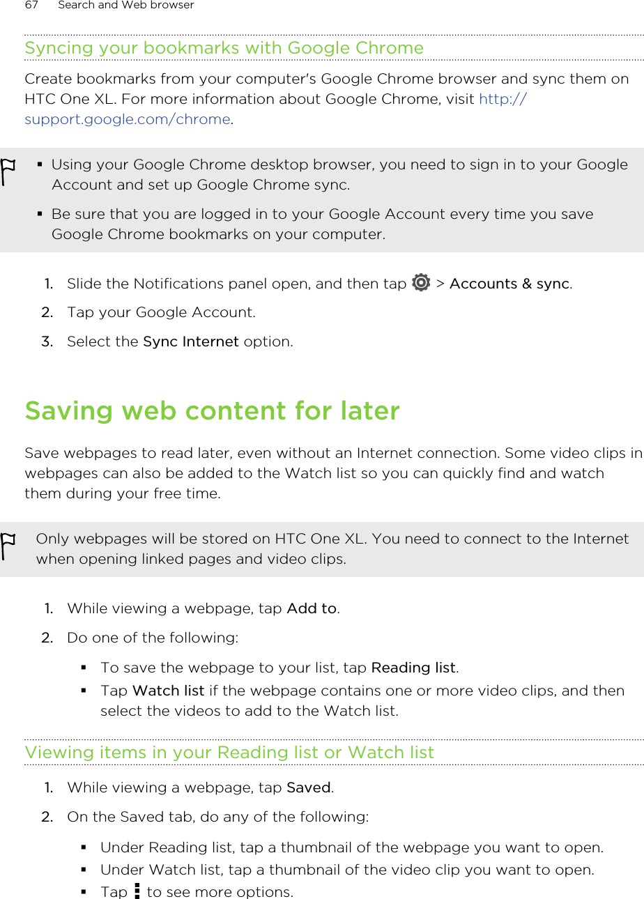 Syncing your bookmarks with Google ChromeCreate bookmarks from your computer&apos;s Google Chrome browser and sync them onHTC One XL. For more information about Google Chrome, visit http://support.google.com/chrome.§Using your Google Chrome desktop browser, you need to sign in to your GoogleAccount and set up Google Chrome sync.§Be sure that you are logged in to your Google Account every time you saveGoogle Chrome bookmarks on your computer.1. Slide the Notifications panel open, and then tap   &gt; Accounts &amp; sync.2. Tap your Google Account.3. Select the Sync Internet option.Saving web content for laterSave webpages to read later, even without an Internet connection. Some video clips inwebpages can also be added to the Watch list so you can quickly find and watchthem during your free time.Only webpages will be stored on HTC One XL. You need to connect to the Internetwhen opening linked pages and video clips.1. While viewing a webpage, tap Add to.2. Do one of the following:§To save the webpage to your list, tap Reading list.§Tap Watch list if the webpage contains one or more video clips, and thenselect the videos to add to the Watch list.Viewing items in your Reading list or Watch list1. While viewing a webpage, tap Saved.2. On the Saved tab, do any of the following:§Under Reading list, tap a thumbnail of the webpage you want to open.§Under Watch list, tap a thumbnail of the video clip you want to open.§Tap   to see more options.67 Search and Web browser