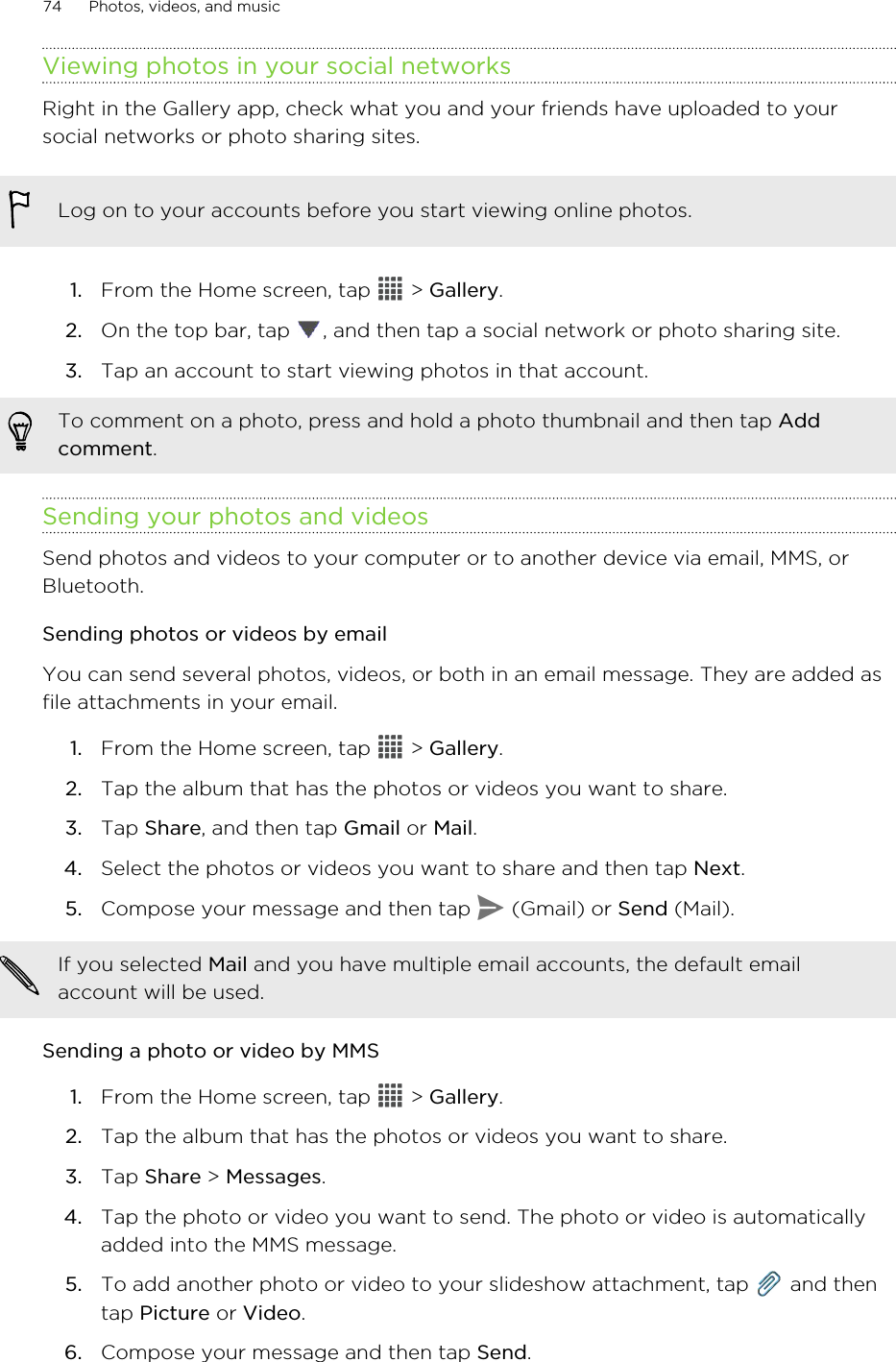 Viewing photos in your social networksRight in the Gallery app, check what you and your friends have uploaded to yoursocial networks or photo sharing sites.Log on to your accounts before you start viewing online photos.1. From the Home screen, tap   &gt; Gallery.2. On the top bar, tap  , and then tap a social network or photo sharing site.3. Tap an account to start viewing photos in that account. To comment on a photo, press and hold a photo thumbnail and then tap Addcomment.Sending your photos and videosSend photos and videos to your computer or to another device via email, MMS, orBluetooth.Sending photos or videos by emailYou can send several photos, videos, or both in an email message. They are added asfile attachments in your email.1. From the Home screen, tap   &gt; Gallery.2. Tap the album that has the photos or videos you want to share.3. Tap Share, and then tap Gmail or Mail.4. Select the photos or videos you want to share and then tap Next.5. Compose your message and then tap   (Gmail) or Send (Mail).If you selected Mail and you have multiple email accounts, the default emailaccount will be used.Sending a photo or video by MMS1. From the Home screen, tap   &gt; Gallery.2. Tap the album that has the photos or videos you want to share.3. Tap Share &gt; Messages.4. Tap the photo or video you want to send. The photo or video is automaticallyadded into the MMS message.5. To add another photo or video to your slideshow attachment, tap   and thentap Picture or Video.6. Compose your message and then tap Send.74 Photos, videos, and music