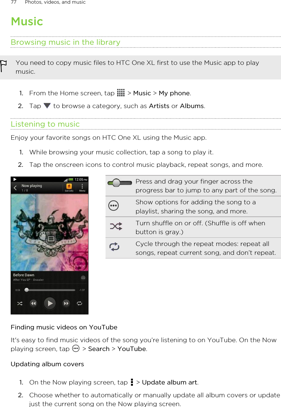 MusicBrowsing music in the libraryYou need to copy music files to HTC One XL first to use the Music app to playmusic.1. From the Home screen, tap   &gt; Music &gt; My phone.2. Tap   to browse a category, such as Artists or Albums.Listening to musicEnjoy your favorite songs on HTC One XL using the Music app.1. While browsing your music collection, tap a song to play it.2. Tap the onscreen icons to control music playback, repeat songs, and more.Press and drag your finger across theprogress bar to jump to any part of the song.Show options for adding the song to aplaylist, sharing the song, and more.Turn shuffle on or off. (Shuffle is off whenbutton is gray.)Cycle through the repeat modes: repeat allsongs, repeat current song, and don’t repeat.Finding music videos on YouTubeIt&apos;s easy to find music videos of the song you’re listening to on YouTube. On the Nowplaying screen, tap   &gt; Search &gt; YouTube.Updating album covers1. On the Now playing screen, tap   &gt; Update album art.2. Choose whether to automatically or manually update all album covers or updatejust the current song on the Now playing screen.77 Photos, videos, and music