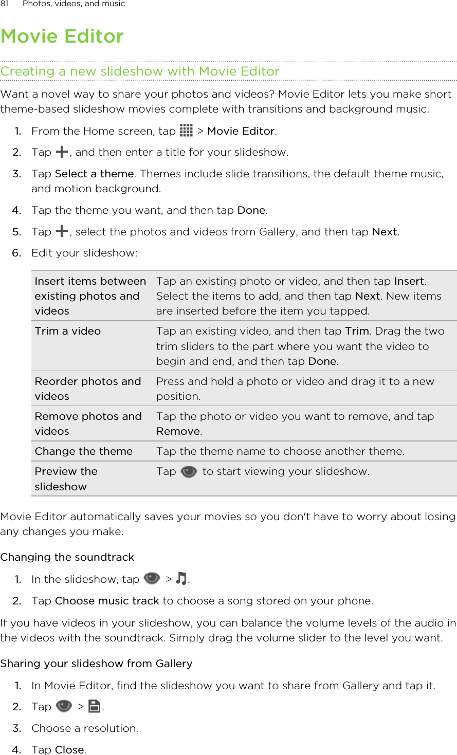 Movie EditorCreating a new slideshow with Movie EditorWant a novel way to share your photos and videos? Movie Editor lets you make shorttheme-based slideshow movies complete with transitions and background music.1. From the Home screen, tap   &gt; Movie Editor.2. Tap  , and then enter a title for your slideshow.3. Tap Select a theme. Themes include slide transitions, the default theme music,and motion background.4. Tap the theme you want, and then tap Done.5. Tap  , select the photos and videos from Gallery, and then tap Next.6. Edit your slideshow:Insert items betweenexisting photos andvideosTap an existing photo or video, and then tap Insert.Select the items to add, and then tap Next. New itemsare inserted before the item you tapped.Trim a video Tap an existing video, and then tap Trim. Drag the twotrim sliders to the part where you want the video tobegin and end, and then tap Done.Reorder photos andvideosPress and hold a photo or video and drag it to a newposition.Remove photos andvideosTap the photo or video you want to remove, and tapRemove.Change the theme Tap the theme name to choose another theme.Preview theslideshowTap   to start viewing your slideshow.Movie Editor automatically saves your movies so you don&apos;t have to worry about losingany changes you make.Changing the soundtrack1. In the slideshow, tap   &gt;  .2. Tap Choose music track to choose a song stored on your phone.If you have videos in your slideshow, you can balance the volume levels of the audio inthe videos with the soundtrack. Simply drag the volume slider to the level you want.Sharing your slideshow from Gallery1. In Movie Editor, find the slideshow you want to share from Gallery and tap it.2. Tap   &gt;  .3. Choose a resolution.4. Tap Close.81 Photos, videos, and music