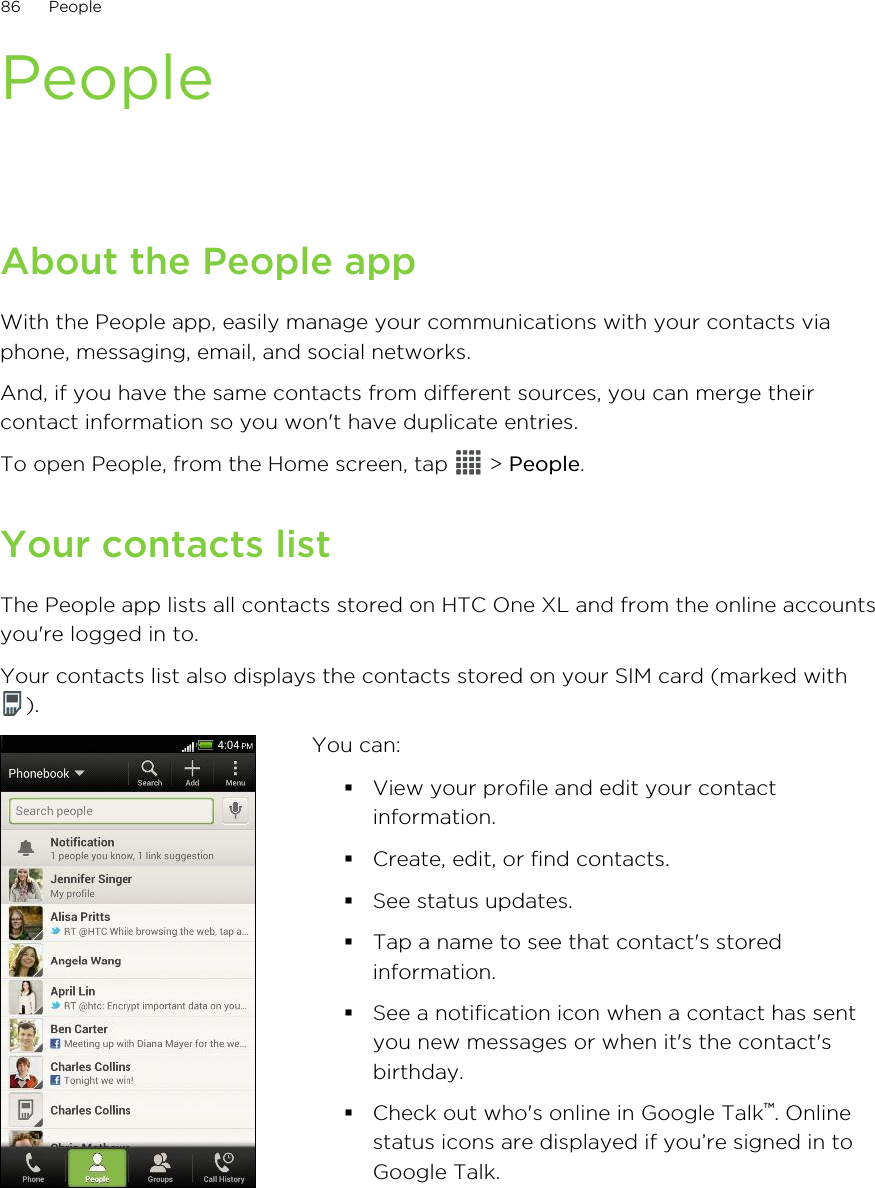PeopleAbout the People appWith the People app, easily manage your communications with your contacts viaphone, messaging, email, and social networks.And, if you have the same contacts from different sources, you can merge theircontact information so you won&apos;t have duplicate entries.To open People, from the Home screen, tap   &gt; People.Your contacts listThe People app lists all contacts stored on HTC One XL and from the online accountsyou&apos;re logged in to.Your contacts list also displays the contacts stored on your SIM card (marked with).You can:§View your profile and edit your contactinformation.§Create, edit, or find contacts.§See status updates.§Tap a name to see that contact&apos;s storedinformation.§See a notification icon when a contact has sentyou new messages or when it&apos;s the contact&apos;sbirthday.§Check out who&apos;s online in Google Talk™. Onlinestatus icons are displayed if you’re signed in toGoogle Talk.86 People