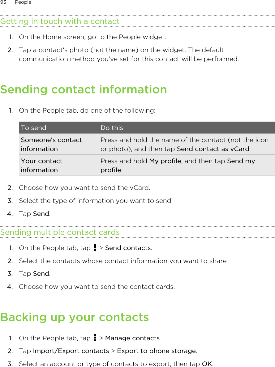 Getting in touch with a contact1. On the Home screen, go to the People widget.2. Tap a contact&apos;s photo (not the name) on the widget. The defaultcommunication method you&apos;ve set for this contact will be performed.Sending contact information1. On the People tab, do one of the following:To send Do thisSomeone&apos;s contactinformationPress and hold the name of the contact (not the iconor photo), and then tap Send contact as vCard.Your contactinformationPress and hold My profile, and then tap Send myprofile.2. Choose how you want to send the vCard.3. Select the type of information you want to send.4. Tap Send.Sending multiple contact cards1. On the People tab, tap   &gt; Send contacts.2. Select the contacts whose contact information you want to share3. Tap Send.4. Choose how you want to send the contact cards.Backing up your contacts1. On the People tab, tap   &gt; Manage contacts.2. Tap Import/Export contacts &gt; Export to phone storage.3. Select an account or type of contacts to export, then tap OK.93 People