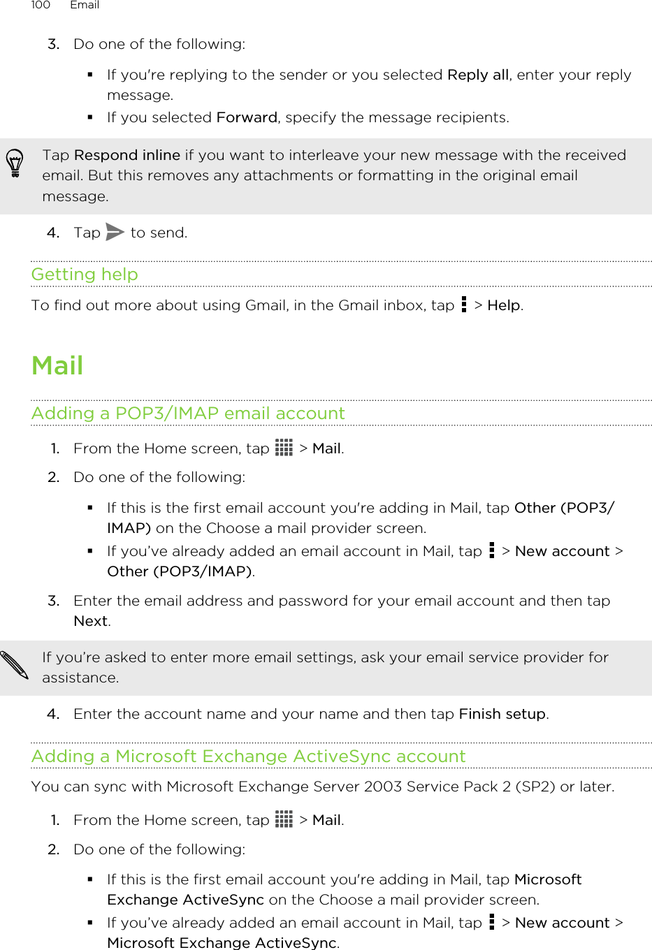 3. Do one of the following:§If you&apos;re replying to the sender or you selected Reply all, enter your replymessage.§If you selected Forward, specify the message recipients.Tap Respond inline if you want to interleave your new message with the receivedemail. But this removes any attachments or formatting in the original emailmessage.4. Tap   to send.Getting helpTo find out more about using Gmail, in the Gmail inbox, tap   &gt; Help.MailAdding a POP3/IMAP email account1. From the Home screen, tap   &gt; Mail.2. Do one of the following:§If this is the first email account you&apos;re adding in Mail, tap Other (POP3/IMAP) on the Choose a mail provider screen.§If you’ve already added an email account in Mail, tap   &gt; New account &gt;Other (POP3/IMAP).3. Enter the email address and password for your email account and then tapNext. If you’re asked to enter more email settings, ask your email service provider forassistance.4. Enter the account name and your name and then tap Finish setup.Adding a Microsoft Exchange ActiveSync accountYou can sync with Microsoft Exchange Server 2003 Service Pack 2 (SP2) or later.1. From the Home screen, tap   &gt; Mail.2. Do one of the following:§If this is the first email account you&apos;re adding in Mail, tap MicrosoftExchange ActiveSync on the Choose a mail provider screen.§If you’ve already added an email account in Mail, tap   &gt; New account &gt;Microsoft Exchange ActiveSync.100 Email