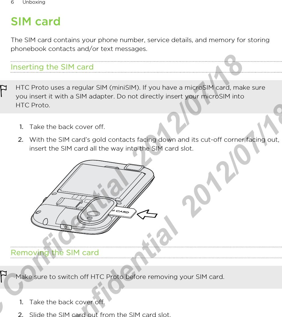SIM cardThe SIM card contains your phone number, service details, and memory for storingphonebook contacts and/or text messages.Inserting the SIM cardHTC Proto uses a regular SIM (miniSIM). If you have a microSIM card, make sureyou insert it with a SIM adapter. Do not directly insert your microSIM intoHTC Proto.1. Take the back cover off.2. With the SIM card’s gold contacts facing down and its cut-off corner facing out,insert the SIM card all the way into the SIM card slot. Removing the SIM cardMake sure to switch off HTC Proto before removing your SIM card.1. Take the back cover off.2. Slide the SIM card out from the SIM card slot.6 UnboxingHTC Confidential  2012/07/18  HTC Confidential  2012/07/18 