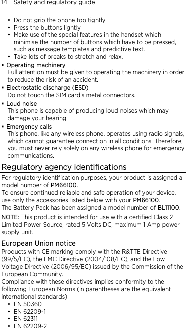 14    Safety and regulatory guide  Do not grip the phone too tightly  Press the buttons lightly  Make use of the special features in the handset which minimise the number of buttons which have to be pressed, such as message templates and predictive text.  Take lots of breaks to stretch and relax.    Operating machinery Full attention must be given to operating the machinery in order to reduce the risk of an accident.  Electrostatic discharge (ESD) Do not touch the SIM card’s metal connectors.    Loud noise This phone is capable of producing loud noises which may damage your hearing.  Emergency calls This phone, like any wireless phone, operates using radio signals, which cannot guarantee connection in all conditions. Therefore, you must never rely solely on any wireless phone for emergency communications. Regulatory agency identifications For regulatory identification purposes, your product is assigned a model number of PM66100.   To ensure continued reliable and safe operation of your device, use only the accessories listed below with your PM66100. The Battery Pack has been assigned a model number of BL11100. NOTE: This product is intended for use with a certified Class 2 Limited Power Source, rated 5 Volts DC, maximum 1 Amp power supply unit. European Union notice Products with CE marking comply with the R&amp;TTE Directive (99/5/EC), the EMC Directive (2004/108/EC), and the Low Voltage Directive (2006/95/EC) issued by the Commission of the European Community.   Compliance with these directives implies conformity to the following European Norms (in parentheses are the equivalent international standards).  EN 50360  EN 62209-1  EN 62311  EN 62209-2 