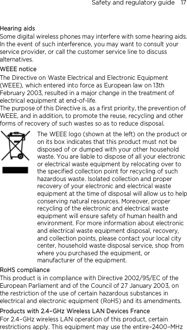 Safety and regulatory guide    17  Hearing aids Some digital wireless phones may interfere with some hearing aids. In the event of such interference, you may want to consult your service provider, or call the customer service line to discuss alternatives. WEEE notice The Directive on Waste Electrical and Electronic Equipment (WEEE), which entered into force as European law on 13th February 2003, resulted in a major change in the treatment of electrical equipment at end-of-life.   The purpose of this Directive is, as a first priority, the prevention of WEEE, and in addition, to promote the reuse, recycling and other forms of recovery of such wastes so as to reduce disposal.     The WEEE logo (shown at the left) on the product or on its box indicates that this product must not be disposed of or dumped with your other household waste. You are liable to dispose of all your electronic or electrical waste equipment by relocating over to the specified collection point for recycling of such hazardous waste. Isolated collection and proper recovery of your electronic and electrical waste equipment at the time of disposal will allow us to help conserving natural resources. Moreover, proper recycling of the electronic and electrical waste equipment will ensure safety of human health and environment. For more information about electronic and electrical waste equipment disposal, recovery, and collection points, please contact your local city center, household waste disposal service, shop from where you purchased the equipment, or manufacturer of the equipment. RoHS compliance This product is in compliance with Directive 2002/95/EC of the European Parliament and of the Council of 27 January 2003, on the restriction of the use of certain hazardous substances in electrical and electronic equipment (RoHS) and its amendments. Products with 2.4–GHz Wireless LAN Devices France For 2.4–GHz wireless LAN operation of this product, certain restrictions apply. This equipment may use the entire–2400–MHz 
