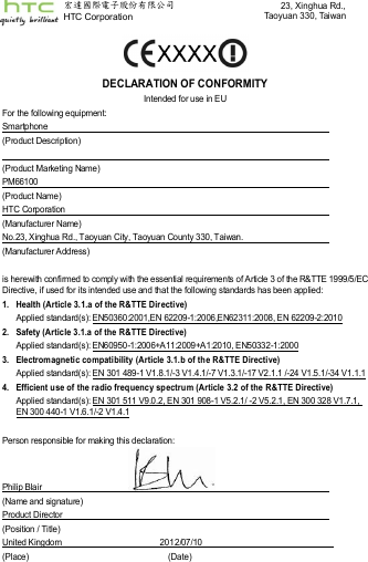    DECLARATION OF CONFORMITY Intended for use in EU For the following equipment: Smartphone   (Product Description)    (Product Marketing Name) PM66100   (Product Name) HTC Corporation   (Manufacturer Name) No.23, Xinghua Rd., Taoyuan City, Taoyuan County 330, Taiwan.                (Manufacturer Address)  is herewith confirmed to comply with the essential requirements of Article 3 of the R&amp;TTE 1999/5/EC Directive, if used for its intended use and that the following standards has been applied: 1.  Health (Article 3.1.a of the R&amp;TTE Dir ective)  Applied standard(s): EN50360:2001,EN 62209-1:2006,EN62311:2008, EN 62209-2:2010 2.  Safety (Article 3.1.a of the R&amp;TTE Directive) Applied standard(s): EN60950-1:2006+A11:2009+A1:2010, EN50332-1:2000 3.  Electromagnetic compatibility (Article 3.1.b of the R&amp;TTE Directive) Applied standard(s): EN 301 489-1 V1.8.1/-3 V1.4.1/-7 V1.3.1/-17 V2.1.1 /-24 V1.5.1/-34 V1.1.1 4.  Efficient use of the radio frequency spectrum (Article 3.2 of the R&amp;TTE Directive) Applied standard(s): EN 301 511 V9.0.2, EN 301 908-1 V5.2.1/ -2 V5.2.1, EN 300 328 V1.7.1, EN 300 440-1 V1.6.1/-2 V1.4.1  Person responsible for making this declaration:   Philip Blair                                           (Name and signature) Product Director   (Position / Title) United Kingdom                                             2012/07/10     (Place)      (Date) 宏達國際電子股份有限公司        HTC Corporation 23, Xinghua Rd.,Taoyuan 330, Taiwan