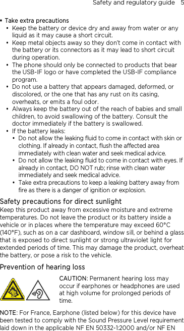 Safety and regulatory guide    5  Take extra precautions  Keep the battery or device dry and away from water or any liquid as it may cause a short circuit.    Keep metal objects away so they don’t come in contact with the battery or its connectors as it may lead to short circuit during operation.    The phone should only be connected to products that bear the USB-IF logo or have completed the USB-IF compliance program.  Do not use a battery that appears damaged, deformed, or discolored, or the one that has any rust on its casing, overheats, or emits a foul odor.    Always keep the battery out of the reach of babies and small children, to avoid swallowing of the battery. Consult the doctor immediately if the battery is swallowed.    If the battery leaks:    Do not allow the leaking fluid to come in contact with skin or clothing. If already in contact, flush the affected area immediately with clean water and seek medical advice.   Do not allow the leaking fluid to come in contact with eyes. If already in contact, DO NOT rub; rinse with clean water immediately and seek medical advice.   Take extra precautions to keep a leaking battery away from fire as there is a danger of ignition or explosion.  Safety precautions for direct sunlight Keep this product away from excessive moisture and extreme temperatures. Do not leave the product or its battery inside a vehicle or in places where the temperature may exceed 60°C (140°F), such as on a car dashboard, window sill, or behind a glass that is exposed to direct sunlight or strong ultraviolet light for extended periods of time. This may damage the product, overheat the battery, or pose a risk to the vehicle. Prevention of hearing loss  CAUTION: Permanent hearing loss may occur if earphones or headphones are used at high volume for prolonged periods of time. NOTE: For France, Earphone (listed below) for this device have been tested to comply with the Sound Pressure Level requirement laid down in the applicable NF EN 50332-1:2000 and/or NF EN 