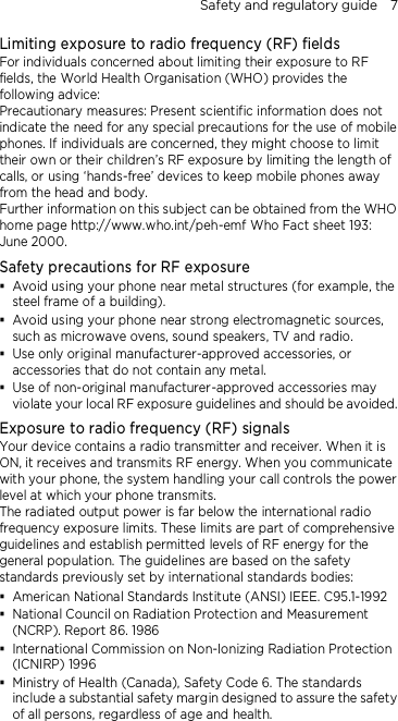 Safety and regulatory guide    7 Limiting exposure to radio frequency (RF) fields For individuals concerned about limiting their exposure to RF fields, the World Health Organisation (WHO) provides the following advice: Precautionary measures: Present scientific information does not indicate the need for any special precautions for the use of mobile phones. If individuals are concerned, they might choose to limit their own or their children’s RF exposure by limiting the length of calls, or using ‘hands-free’ devices to keep mobile phones away from the head and body. Further information on this subject can be obtained from the WHO home page http://www.who.int/peh-emf Who Fact sheet 193: June 2000. Safety precautions for RF exposure  Avoid using your phone near metal structures (for example, the steel frame of a building).  Avoid using your phone near strong electromagnetic sources, such as microwave ovens, sound speakers, TV and radio.  Use only original manufacturer-approved accessories, or accessories that do not contain any metal.  Use of non-original manufacturer-approved accessories may violate your local RF exposure guidelines and should be avoided. Exposure to radio frequency (RF) signals Your device contains a radio transmitter and receiver. When it is ON, it receives and transmits RF energy. When you communicate with your phone, the system handling your call controls the power level at which your phone transmits. The radiated output power is far below the international radio frequency exposure limits. These limits are part of comprehensive guidelines and establish permitted levels of RF energy for the general population. The guidelines are based on the safety standards previously set by international standards bodies:    American National Standards Institute (ANSI) IEEE. C95.1-1992  National Council on Radiation Protection and Measurement (NCRP). Report 86. 1986  International Commission on Non-Ionizing Radiation Protection (ICNIRP) 1996    Ministry of Health (Canada), Safety Code 6. The standards include a substantial safety margin designed to assure the safety of all persons, regardless of age and health. 