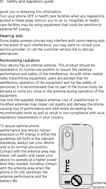 10    Safety and regulatory guide assist you in obtaining this information. Turn your phone OFF in health care facilities when any regulations posted in these areas instruct you to do so. Hospitals or health care facilities may be using equipment that could be sensitive to external RF energy. Hearing aids Some digital wireless phones may interfere with some hearing aids. In the event of such interference, you may want to consult your service provider, or call the customer service line to discuss alternatives. Nonionizing radiation Your device has an internal antenna. This product should be operated in its normal-use position to ensure the radiative performance and safety of the interference. As with other mobile radio transmitting equipment, users are advised that for satisfactory operation of the equipment and for the safety of personnel, it is recommended that no part of the human body be allowed to come too close to the antenna during operation of the equipment. Use only the supplied integral antenna. Use of unauthorized or modified antennas may impair call quality and damage the phone, causing loss of performance and SAR levels exceeding the recommended limits as well as result in non-compliance with local regulatory requirements in your country.  To assure optimal phone performance and ensure human exposure to RF energy is within the guidelines set forth in the relevant standards, always use your device only in its normal-use position. Contact with the antenna area may impair call quality and cause your device to operate at a higher power level than needed. Avoiding contact with the antenna area when the phone is IN USE optimizes the antenna performance and the battery life.  Antenna location 