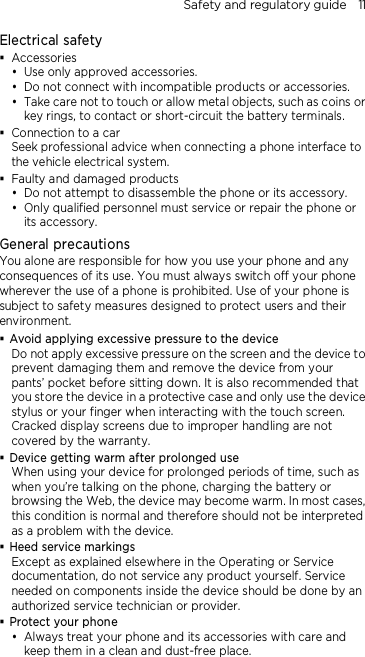 Safety and regulatory guide    11 Electrical safety  Accessories  Use only approved accessories.  Do not connect with incompatible products or accessories.  Take care not to touch or allow metal objects, such as coins or key rings, to contact or short-circuit the battery terminals.  Connection to a car Seek professional advice when connecting a phone interface to the vehicle electrical system.  Faulty and damaged products  Do not attempt to disassemble the phone or its accessory.  Only qualified personnel must service or repair the phone or its accessory.   General precautions You alone are responsible for how you use your phone and any consequences of its use. You must always switch off your phone wherever the use of a phone is prohibited. Use of your phone is subject to safety measures designed to protect users and their environment.  Avoid applying excessive pressure to the device Do not apply excessive pressure on the screen and the device to prevent damaging them and remove the device from your pants’ pocket before sitting down. It is also recommended that you store the device in a protective case and only use the device stylus or your finger when interacting with the touch screen. Cracked display screens due to improper handling are not covered by the warranty.  Device getting warm after prolonged use When using your device for prolonged periods of time, such as when you’re talking on the phone, charging the battery or browsing the Web, the device may become warm. In most cases, this condition is normal and therefore should not be interpreted as a problem with the device.  Heed service markings Except as explained elsewhere in the Operating or Service documentation, do not service any product yourself. Service needed on components inside the device should be done by an authorized service technician or provider.  Protect your phone  Always treat your phone and its accessories with care and keep them in a clean and dust-free place. 