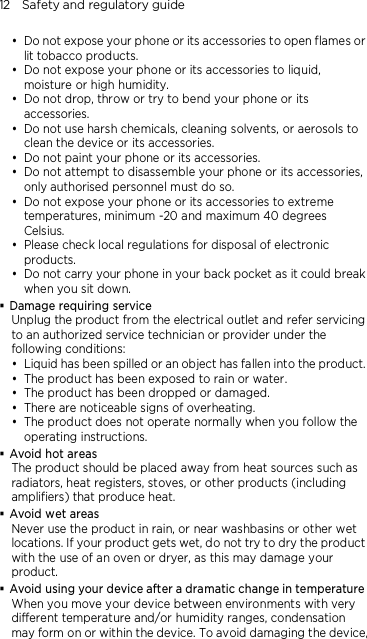 12    Safety and regulatory guide  Do not expose your phone or its accessories to open flames or lit tobacco products.  Do not expose your phone or its accessories to liquid, moisture or high humidity.  Do not drop, throw or try to bend your phone or its accessories.  Do not use harsh chemicals, cleaning solvents, or aerosols to clean the device or its accessories.  Do not paint your phone or its accessories.  Do not attempt to disassemble your phone or its accessories, only authorised personnel must do so.  Do not expose your phone or its accessories to extreme temperatures, minimum -20 and maximum 40 degrees Celsius.  Please check local regulations for disposal of electronic products.  Do not carry your phone in your back pocket as it could break when you sit down.  Damage requiring service Unplug the product from the electrical outlet and refer servicing to an authorized service technician or provider under the following conditions:  Liquid has been spilled or an object has fallen into the product.  The product has been exposed to rain or water.  The product has been dropped or damaged.  There are noticeable signs of overheating.  The product does not operate normally when you follow the operating instructions.  Avoid hot areas The product should be placed away from heat sources such as radiators, heat registers, stoves, or other products (including amplifiers) that produce heat.  Avoid wet areas Never use the product in rain, or near washbasins or other wet locations. If your product gets wet, do not try to dry the product with the use of an oven or dryer, as this may damage your product.  Avoid using your device after a dramatic change in temperature When you move your device between environments with very different temperature and/or humidity ranges, condensation may form on or within the device. To avoid damaging the device,    