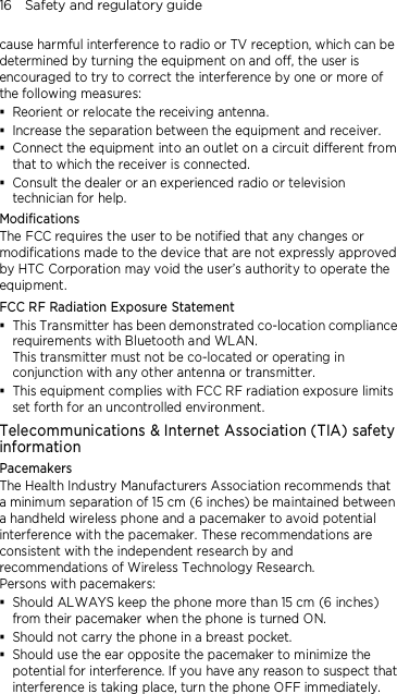 16    Safety and regulatory guide cause harmful interference to radio or TV reception, which can be determined by turning the equipment on and off, the user is encouraged to try to correct the interference by one or more of the following measures:  Reorient or relocate the receiving antenna.    Increase the separation between the equipment and receiver.  Connect the equipment into an outlet on a circuit different from that to which the receiver is connected.  Consult the dealer or an experienced radio or television technician for help.   Modifications The FCC requires the user to be notified that any changes or modifications made to the device that are not expressly approved by HTC Corporation may void the user’s authority to operate the equipment. FCC RF Radiation Exposure Statement  This Transmitter has been demonstrated co-location compliance requirements with Bluetooth and WLAN. This transmitter must not be co-located or operating in conjunction with any other antenna or transmitter.  This equipment complies with FCC RF radiation exposure limits set forth for an uncontrolled environment. Telecommunications &amp; Internet Association (TIA) safety information Pacemakers The Health Industry Manufacturers Association recommends that a minimum separation of 15 cm (6 inches) be maintained between a handheld wireless phone and a pacemaker to avoid potential interference with the pacemaker. These recommendations are consistent with the independent research by and recommendations of Wireless Technology Research.   Persons with pacemakers:  Should ALWAYS keep the phone more than 15 cm (6 inches) from their pacemaker when the phone is turned ON.  Should not carry the phone in a breast pocket.  Should use the ear opposite the pacemaker to minimize the potential for interference. If you have any reason to suspect that interference is taking place, turn the phone OFF immediately.  