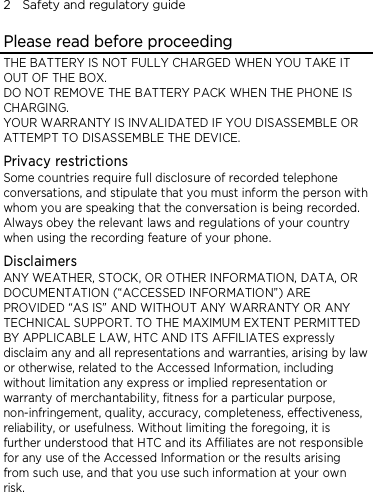2    Safety and regulatory guide Please read before proceeding THE BATTERY IS NOT FULLY CHARGED WHEN YOU TAKE IT OUT OF THE BOX. DO NOT REMOVE THE BATTERY PACK WHEN THE PHONE IS CHARGING. YOUR WARRANTY IS INVALIDATED IF YOU DISASSEMBLE OR ATTEMPT TO DISASSEMBLE THE DEVICE. Privacy restrictions Some countries require full disclosure of recorded telephone conversations, and stipulate that you must inform the person with whom you are speaking that the conversation is being recorded. Always obey the relevant laws and regulations of your country when using the recording feature of your phone. Disclaimers ANY WEATHER, STOCK, OR OTHER INFORMATION, DATA, OR DOCUMENTATION (“ACCESSED INFORMATION”) ARE PROVIDED “AS IS” AND WITHOUT ANY WARRANTY OR ANY TECHNICAL SUPPORT. TO THE MAXIMUM EXTENT PERMITTED BY APPLICABLE LAW, HTC AND ITS AFFILIATES expressly disclaim any and all representations and warranties, arising by law or otherwise, related to the Accessed Information, including without limitation any express or implied representation or warranty of merchantability, fitness for a particular purpose, non-infringement, quality, accuracy, completeness, effectiveness, reliability, or usefulness. Without limiting the foregoing, it is further understood that HTC and its Affiliates are not responsible for any use of the Accessed Information or the results arising from such use, and that you use such information at your own risk. 