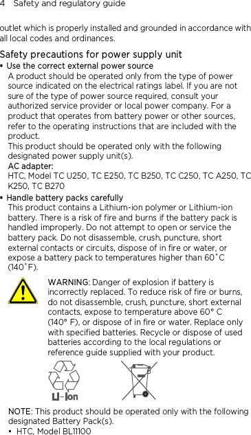 4    Safety and regulatory guide outlet which is properly installed and grounded in accordance with all local codes and ordinances. Safety precautions for power supply unit  Use the correct external power source A product should be operated only from the type of power source indicated on the electrical ratings label. If you are not sure of the type of power source required, consult your authorized service provider or local power company. For a product that operates from battery power or other sources, refer to the operating instructions that are included with the product. This product should be operated only with the following designated power supply unit(s). AC adapter: HTC, Model TC U250, TC E250, TC B250, TC C250, TC A250, TC K250, TC B270  Handle battery packs carefully This product contains a Lithium-ion polymer or Lithium-ion battery. There is a risk of fire and burns if the battery pack is handled improperly. Do not attempt to open or service the battery pack. Do not disassemble, crush, puncture, short external contacts or circuits, dispose of in fire or water, or expose a battery pack to temperatures higher than 60˚C (140˚F).  WARNING: Danger of explosion if battery is incorrectly replaced. To reduce risk of fire or burns, do not disassemble, crush, puncture, short external contacts, expose to temperature above 60° C   (140° F), or dispose of in fire or water. Replace only with specified batteries. Recycle or dispose of used batteries according to the local regulations or reference guide supplied with your product.  NOTE: This product should be operated only with the following designated Battery Pack(s).  HTC, Model BL11100  