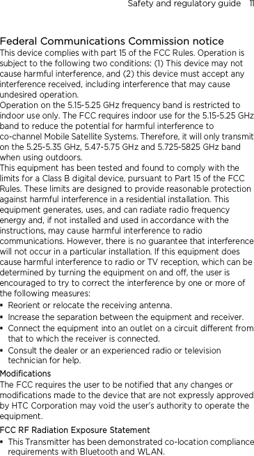 Safety and regulatory guide    11  Federal Communications Commission notice This device complies with part 15 of the FCC Rules. Operation is subject to the following two conditions: (1) This device may not cause harmful interference, and (2) this device must accept any interference received, including interference that may cause undesired operation. Operation on the 5.15-5.25 GHz frequency band is restricted to indoor use only. The FCC requires indoor use for the 5.15-5.25 GHz band to reduce the potential for harmful interference to co-channel Mobile Satellite Systems. Therefore, it will only transmit on the 5.25-5.35 GHz, 5.47-5.75 GHz and 5.725-5825 GHz band when using outdoors. This equipment has been tested and found to comply with the limits for a Class B digital device, pursuant to Part 15 of the FCC Rules. These limits are designed to provide reasonable protection against harmful interference in a residential installation. This equipment generates, uses, and can radiate radio frequency energy and, if not installed and used in accordance with the instructions, may cause harmful interference to radio communications. However, there is no guarantee that interference will not occur in a particular installation. If this equipment does cause harmful interference to radio or TV reception, which can be determined by turning the equipment on and off, the user is encouraged to try to correct the interference by one or more of the following measures:  Reorient or relocate the receiving antenna.    Increase the separation between the equipment and receiver.  Connect the equipment into an outlet on a circuit different from that to which the receiver is connected.  Consult the dealer or an experienced radio or television technician for help.   Modifications The FCC requires the user to be notified that any changes or modifications made to the device that are not expressly approved by HTC Corporation may void the user’s authority to operate the equipment. FCC RF Radiation Exposure Statement    This Transmitter has been demonstrated co-location compliance requirements with Bluetooth and WLAN. 