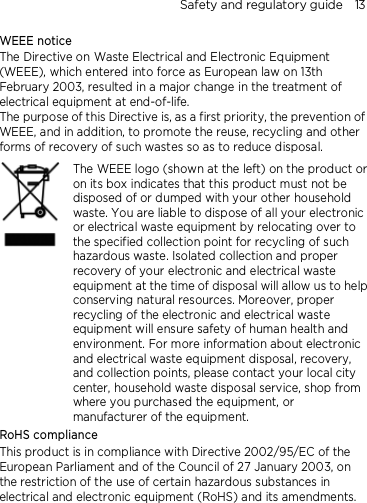 Safety and regulatory guide    13 WEEE notice The Directive on Waste Electrical and Electronic Equipment (WEEE), which entered into force as European law on 13th February 2003, resulted in a major change in the treatment of electrical equipment at end-of-life.   The purpose of this Directive is, as a first priority, the prevention of WEEE, and in addition, to promote the reuse, recycling and other forms of recovery of such wastes so as to reduce disposal.     The WEEE logo (shown at the left) on the product or on its box indicates that this product must not be disposed of or dumped with your other household waste. You are liable to dispose of all your electronic or electrical waste equipment by relocating over to the specified collection point for recycling of such hazardous waste. Isolated collection and proper recovery of your electronic and electrical waste equipment at the time of disposal will allow us to help conserving natural resources. Moreover, proper recycling of the electronic and electrical waste equipment will ensure safety of human health and environment. For more information about electronic and electrical waste equipment disposal, recovery, and collection points, please contact your local city center, household waste disposal service, shop from where you purchased the equipment, or manufacturer of the equipment. RoHS compliance This product is in compliance with Directive 2002/95/EC of the European Parliament and of the Council of 27 January 2003, on the restriction of the use of certain hazardous substances in electrical and electronic equipment (RoHS) and its amendments. 
