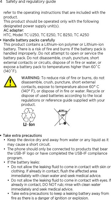 4    Safety and regulatory guide refer to the operating instructions that are included with the product. This product should be operated only with the following designated power supply unit(s). AC adapter: HTC, Model TC U250, TC E250, TC B250, TC A250  Handle battery packs carefully This product contains a Lithium-ion polymer or Lithium-ion battery. There is a risk of fire and burns if the battery pack is handled improperly. Do not attempt to open or service the battery pack. Do not disassemble, crush, puncture, short external contacts or circuits, dispose of in fire or water, or expose a battery pack to temperatures higher than 60˚C (140˚F).  WARNING: To reduce risk of fire or burns, do not disassemble, crush, puncture, short external contacts, expose to temperature above 60° C   (140° F), or dispose of in fire or water. Recycle or dispose of used batteries according to the local regulations or reference guide supplied with your product.    Take extra precautions  Keep the device dry and away from water or any liquid as it may cause a short circuit.    The phone should only be connected to products that bear the USB-IF logo or have completed the USB-IF compliance program.  If the battery leaks:    Do not allow the leaking fluid to come in contact with skin or clothing. If already in contact, flush the affected area immediately with clean water and seek medical advice.   Do not allow the leaking fluid to come in contact with eyes. If already in contact, DO NOT rub; rinse with clean water immediately and seek medical advice.   Take extra precautions to keep a leaking battery away from fire as there is a danger of ignition or explosion.  