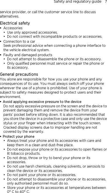 Safety and regulatory guide    7 service provider, or call the customer service line to discuss alternatives. Electrical safety  Accessories  Use only approved accessories.  Do not connect with incompatible products or accessories.  Connection to a car Seek professional advice when connecting a phone interface to the vehicle electrical system.  Faulty and damaged products  Do not attempt to disassemble the phone or its accessory.  Only qualified personnel must service or repair the phone or its accessory.   General precautions You alone are responsible for how you use your phone and any consequences of its use. You must always switch off your phone wherever the use of a phone is prohibited. Use of your phone is subject to safety measures designed to protect users and their environment.  Avoid applying excessive pressure to the device Do not apply excessive pressure on the screen and the device to prevent damaging them and remove the device from your pants’ pocket before sitting down. It is also recommended that you store the device in a protective case and only use the device stylus or your finger when interacting with the touch screen. Cracked display screens due to improper handling are not covered by the warranty.  Protect your phone  Always treat your phone and its accessories with care and keep them in a clean and dust-free place.  Do not expose your phone or its accessories to open flames or lit tobacco products.  Do not drop, throw or try to bend your phone or its accessories.  Do not use harsh chemicals, cleaning solvents, or aerosols to clean the device or its accessories.  Do not paint your phone or its accessories.  Do not attempt to disassemble your phone or its accessories, only authorised personnel must do so.  Store your phone or its accessories at temperatures between 0° C to 40° C. 