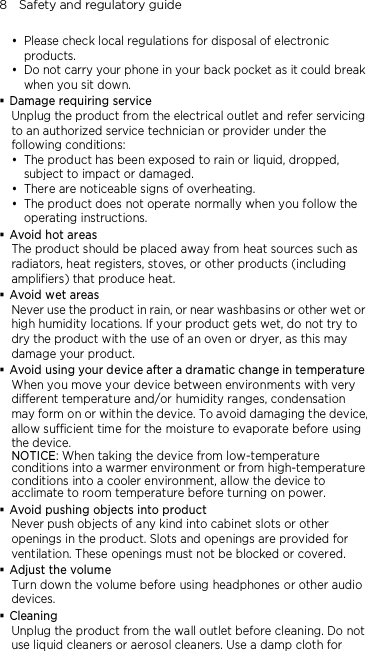 8    Safety and regulatory guide  Please check local regulations for disposal of electronic products.  Do not carry your phone in your back pocket as it could break when you sit down.  Damage requiring service Unplug the product from the electrical outlet and refer servicing to an authorized service technician or provider under the following conditions:  The product has been exposed to rain or liquid, dropped, subject to impact or damaged.  There are noticeable signs of overheating.  The product does not operate normally when you follow the operating instructions.  Avoid hot areas The product should be placed away from heat sources such as radiators, heat registers, stoves, or other products (including amplifiers) that produce heat.  Avoid wet areas Never use the product in rain, or near washbasins or other wet or high humidity locations. If your product gets wet, do not try to dry the product with the use of an oven or dryer, as this may damage your product.  Avoid using your device after a dramatic change in temperature When you move your device between environments with very different temperature and/or humidity ranges, condensation may form on or within the device. To avoid damaging the device, allow sufficient time for the moisture to evaporate before using the device. NOTICE: When taking the device from low-temperature conditions into a warmer environment or from high-temperature conditions into a cooler environment, allow the device to acclimate to room temperature before turning on power.  Avoid pushing objects into product Never push objects of any kind into cabinet slots or other openings in the product. Slots and openings are provided for ventilation. These openings must not be blocked or covered.  Adjust the volume Turn down the volume before using headphones or other audio devices.  Cleaning Unplug the product from the wall outlet before cleaning. Do not use liquid cleaners or aerosol cleaners. Use a damp cloth for 