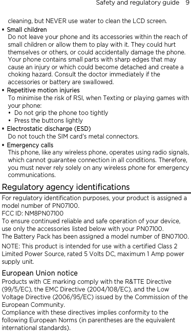 Safety and regulatory guide    9 cleaning, but NEVER use water to clean the LCD screen.    Small children Do not leave your phone and its accessories within the reach of small children or allow them to play with it. They could hurt themselves or others, or could accidentally damage the phone. Your phone contains small parts with sharp edges that may cause an injury or which could become detached and create a choking hazard. Consult the doctor immediately if the accessories or battery are swallowed.  Repetitive motion injuries To minimise the risk of RSI, when Texting or playing games with your phone:  Do not grip the phone too tightly  Press the buttons lightly  Electrostatic discharge (ESD) Do not touch the SIM card’s metal connectors.    Emergency calls This phone, like any wireless phone, operates using radio signals, which cannot guarantee connection in all conditions. Therefore, you must never rely solely on any wireless phone for emergency communications. Regulatory agency identifications For regulatory identification purposes, your product is assigned a model number of PN07100. FCC ID: NM8PN07100 To ensure continued reliable and safe operation of your device, use only the accessories listed below with your PN07100. The Battery Pack has been assigned a model number of BN07100. NOTE: This product is intended for use with a certified Class 2 Limited Power Source, rated 5 Volts DC, maximum 1 Amp power supply unit. European Union notice Products with CE marking comply with the R&amp;TTE Directive (99/5/EC), the EMC Directive (2004/108/EC), and the Low Voltage Directive (2006/95/EC) issued by the Commission of the European Community.   Compliance with these directives implies conformity to the following European Norms (in parentheses are the equivalent international standards).  