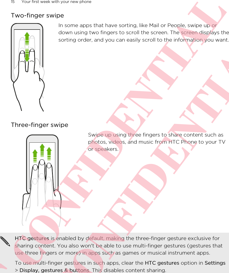 Two-finger swipeIn some apps that have sorting, like Mail or People, swipe up ordown using two fingers to scroll the screen. The screen displays thesorting order, and you can easily scroll to the information you want.Three-finger swipeSwipe up using three fingers to share content such asphotos, videos, and music from HTC Phone to your TVor speakers.HTC gestures is enabled by default, making the three-finger gesture exclusive forsharing content. You also won&apos;t be able to use multi-finger gestures (gestures thatuse three fingers or more) in apps such as games or musical instrument apps.To use multi-finger gestures in such apps, clear the HTC gestures option in Settings&gt; Display, gestures &amp; buttons. This disables content sharing.15 Your first week with your new phoneHTC CONFIDENTIAL HTC CONFIDENTIAL