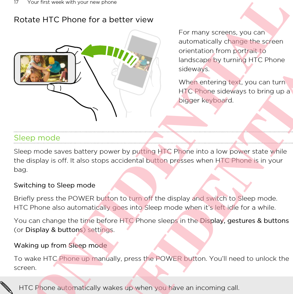 Rotate HTC Phone for a better viewFor many screens, you canautomatically change the screenorientation from portrait tolandscape by turning HTC Phonesideways.When entering text, you can turnHTC Phone sideways to bring up abigger keyboard.Sleep modeSleep mode saves battery power by putting HTC Phone into a low power state whilethe display is off. It also stops accidental button presses when HTC Phone is in yourbag.Switching to Sleep modeBriefly press the POWER button to turn off the display and switch to Sleep mode.HTC Phone also automatically goes into Sleep mode when it’s left idle for a while.You can change the time before HTC Phone sleeps in the Display, gestures &amp; buttons(or Display &amp; buttons) settings.Waking up from Sleep modeTo wake HTC Phone up manually, press the POWER button. You’ll need to unlock thescreen.HTC Phone automatically wakes up when you have an incoming call.17 Your first week with your new phoneHTC CONFIDENTIAL HTC CONFIDENTIAL