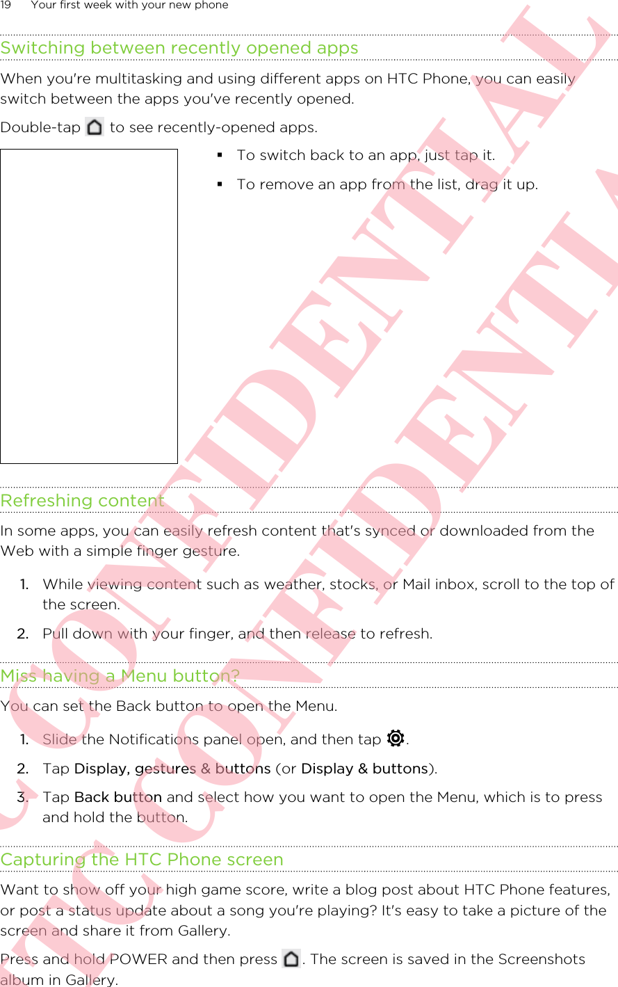 Switching between recently opened appsWhen you&apos;re multitasking and using different apps on HTC Phone, you can easilyswitch between the apps you&apos;ve recently opened.Double-tap   to see recently-opened apps. §To switch back to an app, just tap it.§To remove an app from the list, drag it up.Refreshing contentIn some apps, you can easily refresh content that&apos;s synced or downloaded from theWeb with a simple finger gesture.1. While viewing content such as weather, stocks, or Mail inbox, scroll to the top ofthe screen.2. Pull down with your finger, and then release to refresh.Miss having a Menu button?You can set the Back button to open the Menu.1. Slide the Notifications panel open, and then tap  .2. Tap Display, gestures &amp; buttons (or Display &amp; buttons).3. Tap Back button and select how you want to open the Menu, which is to pressand hold the button.Capturing the HTC Phone screenWant to show off your high game score, write a blog post about HTC Phone features,or post a status update about a song you&apos;re playing? It&apos;s easy to take a picture of thescreen and share it from Gallery.Press and hold POWER and then press  . The screen is saved in the Screenshotsalbum in Gallery.19 Your first week with your new phoneHTC CONFIDENTIAL HTC CONFIDENTIAL
